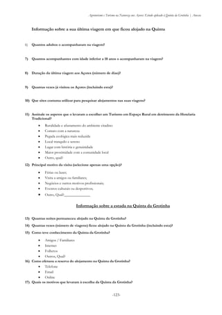 Agroturismo e Turismo na Natureza nos Açores: Estudo aplicado à Quinta da Grotinha | Anexos
-123-
Informação sobre a sua última viagem em que ficou alojado na Quinta
6) Quantos adultos o acompanharam na viagem?
7) Quantos acompanhantes com idade inferior a 18 anos o acompanharam na viagem?
8) Duração da última viagem aos Açores (número de dias)?
9) Quantas vezes já visitou os Açores (incluindo esta)?
10) Que sites costuma utilizar para pesquisar alojamentos nas suas viagens?
11) Assinale os aspetos que o levaram a escolher um Turismo em Espaço Rural em detrimento da Hotelaria
Tradicional?
 Ruralidade e afastamento do ambiente citadino
 Contato com a natureza
 Pegada ecológica mais reduzida
 Local tranquilo e sereno
 Lugar com história e genuinidade
 Maior proximidade com a comunidade local
 Outro, qual?
12) Principal motivo da visita (selecione apenas uma opção)?
 Férias ou lazer;
 Visita a amigos ou familiares;
 Negócios e outros motivos profissionais;
 Eventos culturais ou desportivos;
 Outro, Qual?______________
Informação sobre a estada na Quinta da Grotinha
13) Quantas noites permaneceu alojado na Quinta da Grotinha?
14) Quantas vezes (número de viagens) ficou alojado na Quinta da Grotinha (incluindo esta)?
15) Como teve conhecimento da Quinta da Grotinha?
 Amigos / Familiares
 Internet
 Folhetos
 Outros, Qual?
16) Como efetuou a reserva do alojamento na Quinta da Grotinha?
 Telefone
 Email
 Online
17) Quais os motivos que levaram à escolha da Quinta da Grotinha?
 