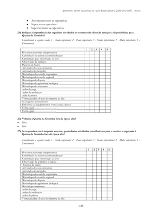 Agroturismo e Turismo na Natureza nos Açores: Estudo aplicado à Quinta da Grotinha | Anexos
-125-
 Ao encontro com as expetativas
 Superou as expetativas
 Superou muito as expetativas
25) Indique a importância das seguintes atividades no contexto da oferta de serviços a disponibilizar pela
Quinta da Grotinha?
Considerando a seguinte escala: 1 - Nada importante; 2 - Pouco importante; 3 - Média importância; 4 - Muito importante; 5 –
Fundamental.
26) Voltaria à Quinta da Grotinha fora da época alta?
 Não
 Sim
27) Se respondeu sim à resposta anterior, quais destas atividades contribuiriam para o motivar a regressar à
Quinta da Grotinha fora de época alta?
Considerando a seguinte escala: 1 - Nada importante; 2 - Pouco importante; 3 - Média importância; 4 - Muito importante; 5 –
Fundamental.
1 2 3 4 5
Percursos pedestres interpretativos
Caminhadas na natureza com meditação
Caminhadas para observação de aves
Observação de golfinhos e baleias
Passeios de barco
Atividades de caça submarina
Atividades de mergulho
Workshops de cozinha vegetariana
Workshops de cozinha regional
Workshops de doçaria
Workshops de agricultura biológica
Workshops artesanato
Aulas de yoga
Aulas de meditação
Aulas de pilates
Visitas guiadas a locais de interesse da ilha
1 2 3 4 5
Percursos pedestres interpretativos
Caminhadas na natureza com meditação
Caminhadas para observação de aves
Observação de cetáceos
Passeios de barco
Atividades de caça submarina
Atividades de mergulho
Workshops de cozinha vegetariana
Workshops de cozinha regional
Workshops de doçaria
Workshops de agricultura biológica
Workshops de artesanato
Aulas de yoga
Aulas de meditação
Aula de pilates
Visitas guiadas a locais de interesse da ilha
Massagens e acupunctura
Existência de equipamentos como sauna e jacúzi
Outra, qual:_________________
Outra, qual:_________________
 