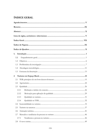 -VII-
ÍNDICE GERAL
Agradecimentos................................................................................................................... V
Resumo...............................................................................................................................IX
Abstract................................................................................................................................ X
Lista de siglas, acrónimos e abreviaturas ........................................................................... V
Índice Geral...................................................................................................................... VII
Índice de Figuras................................................................................................................IX
Índice de Quadros............................................................................................................... X
1. Introdução ..................................................................................................................... 1
1.1 Enquadramento geral.................................................................................................................. 1
1.2 Objetivos ......................................................................................................................................... 6
1.3 Problemática da investigação........................................................................................................ 7
1.4 Abordagem metodológica...........................................................................................................11
1.5 Estrutura da dissertação ..............................................................................................................13
2 Turismo em Espaço Rural ...........................................................................................15
2.1 TER: princípios de um bom desenvolvimento........................................................................15
2.2 Agroturismo..................................................................................................................................22
2.3 Qualidade.......................................................................................................................................26
2.3.1 Definição e âmbito do conceito......................................................................................26
2.3.2 Motivação para aplicação da qualidade..........................................................................29
2.3.3 Qualidade no turismo.......................................................................................................31
2.3.4 Qualidade no TER............................................................................................................32
2.4 Sustentabilidade no turismo........................................................................................................33
2.5 Turismo na natureza ....................................................................................................................37
2.6 Animação turística........................................................................................................................41
2.7 Mercados e tendências da procura no turismo ........................................................................46
2.7.1 Tendências e procura no turismo...................................................................................46
2.8 O novo turista...............................................................................................................................49
 