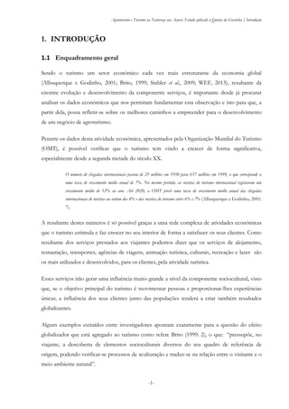 Agroturismo e Turismo na Natureza nos Açores: Estudo aplicado à Quinta da Grotinha | Introdução
-1-
1. INTRODUÇÃO
1.1 Enquadramento geral
Sendo o turismo um setor económico cada vez mais estruturante da economia global
(Albuquerque e Godinho, 2001; Brito, 1999; Stabler et al., 2009; WEF, 2013), resultante da
enorme evolução e desenvolvimento da componente serviços, é importante desde já procurar
analisar os dados económicos que nos permitam fundamentar esta observação e isto para que, a
partir dela, possa refletir-se sobre os melhores caminhos a empreender para o desenvolvimento
de um negócio de agroturismo.
Perante os dados desta atividade económica, apresentados pela Organização Mundial do Turismo
(OMT), é possível verificar que o turismo tem vindo a crescer de forma significativa,
especialmente desde a segunda metade do século XX.
O número de chegadas internacionais passou de 25 milhões em 1950 para 657 milhões em 1999, o que corresponde a
uma taxa de crescimento médio anual de 7%. No mesmo período, as receitas do turismo internacional registaram um
crescimento médio de 12% ao ano. Até 2020, a OMT prevê uma taxa de crescimento médio anual das chegadas
internacionais de turistas na ordem dos 4% e das receitas do turismo entre 6% e 7% (Albuquerque e Godinho, 2001:
7).
A resultante destes números é só possível graças a uma rede complexa de atividades económicas
que o turismo estimula e faz crescer no seu interior de forma a satisfazer os seus clientes. Como
resultante dos serviços prestados aos viajantes podemos dizer que os serviços de alojamento,
restauração, transportes, agências de viagens, animação turística, culturais, recreação e lazer são
os mais utilizados e desenvolvidos, para os clientes, pela atividade turística.
Esses serviços irão gerar uma influência muito grande a nível da componente sociocultural, visto
que, se o objetivo principal do turismo é movimentar pessoas e proporcionar-lhes experiências
únicas, a influência dos seus clientes junto das populações tenderá a criar também resultados
globalizantes.
Alguns exemplos extraídos entre investigadores apontam exatamente para a questão do efeito
globalizador que está agregado ao turismo como refere Brito (1999: 2), o que: “pressupõe, no
viajante, a descoberta de elementos socioculturais diversos do seu quadro de referência de
origem, podendo verificar-se processos de aculturação e traduz-se na relação entre o visitante e o
meio ambiente natural”.
 