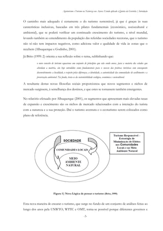 Agroturismo e Turismo na Natureza nos Açores: Estudo aplicado à Quinta da Grotinha | Introdução
-3-
O caminho mais adequado é certamente o do turismo sustentável, já que é graças às suas
caraterísticas inclusivas, baseadas em três pilares fundamentais (económico, sociocultural e
ambiental), que se poderá verificar um continuado crescimento do turismo, a nível mundial,
levando também ao entendimento da população das referidas sociedades recetoras, que o turismo
não só não tem impactos negativos, como adiciona valor e qualidade de vida às zonas que o
recebem (Albuquerque e Godinho, 2001).
Já Brito (1999: 2) orienta a sua reflexão sobre o tema, sublinhando que:
o novo conceito de turismo equaciona um conjunto de princípios que não sendo novos, para a maioria dos estudos que
abordam a matéria, são hoje entendidos como fundamentais para o sucesso das práticas turísticas com consequente
desenvolvimento: a localidade, o respeito pelas diferenças, a identidade, a autenticidade das comunidades de acolhimento e a
preservação ambiental. No fundo, trata-se da sustentabilidade ecológica, económica e sociocultural.
A resultante destas novas filosofias sociais proporcionou que novos segmentos e nichos de
mercado surgissem, à semelhança dos destinos, e que estes se tornassem também emergentes.
No relatório efetuado por Albuquerque (2001), os segmentos que apresentam mais elevadas taxas
de expansão e crescimento são os nichos de mercado relacionados com a interação do turista
com a natureza e a sua proteção. Daí o turismo aventura e o ecoturismo serem colocados como
plano de referência.
Figura 1| Nova Lógica de pensar o turismo (Brito, 1999)
Esta nova maneira de encarar o turismo, que surge no fundo de um conjunto de análises feitas ao
longo dos anos pela UNWTO, WTTC e OMT, torna-se possível porque diferentes governos e
 