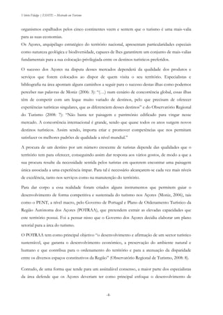 Vitório Fidalgo | ESHTE – Mestrado em Turismo
-4--4-
organismos espalhados pelos cinco continentes veem e sentem que o turismo é uma mais-valia
para as suas economias.
Os Açores, arquipélago estratégico do território nacional, apresentam particularidades especiais
como natureza geológica e biodiversidade, capazes de lhes garantirem um conjunto de mais-valias
fundamentais para a sua colocação privilegiada entre os destinos turísticos preferidos.
O sucesso dos Açores na disputa desses mercados dependerá da qualidade dos produtos e
serviços que forem colocados ao dispor de quem visita o seu território. Especialistas e
bibliografia na área apontam alguns caminhos a seguir para o sucesso destas ilhas como podemos
perceber nas palavras de Moniz (2006: 3): “(…) num cenário de concorrência global, essas ilhas
têm de competir com um leque muito variado de destinos, pelo que precisam de oferecer
experiências turísticas singulares, que as diferenciem desses destinos” e do Observatório Regional
do Turismo (2008: 7): “Não basta ter paisagem e património edificado para vingar nesse
mercado. A concorrência internacional é grande, sendo que quase todos os anos surgem novos
destinos turísticos. Assim sendo, importa criar e promover competências que nos permitam
satisfazer os melhores padrões de qualidade a nível mundial.”
A procura de um destino por um número crescente de turistas depende das qualidades que o
território tem para oferecer, conseguindo assim dar resposta aos vários gostos, de modo a que a
sua procura resulte da necessidade sentida pelos turistas em quererem encontrar uma paisagem
única associada a uma experiência ímpar. Para tal é necessário alcançarem-se cada vez mais níveis
de excelência, tanto nos serviços como na manutenção do território.
Para dar corpo a essa realidade foram criados alguns instrumentos que permitem guiar o
desenvolvimento de forma competitiva e sustentada do turismo nos Açores (Moniz, 2006), tais
como o PENT, a nível macro, pelo Governo de Portugal e Plano de Ordenamento Turístico da
Região Autónoma dos Açores (POTRAA), que pretendem extrair as elevadas capacidades que
este território possui. Foi a pensar nisso que o Governo dos Açores decidiu elaborar um plano
setorial para a área do turismo.
O POTRAA tem como principal objetivo “o desenvolvimento e afirmação de um sector turístico
sustentável, que garanta o desenvolvimento económico, a preservação do ambiente natural e
humano e que contribua para o ordenamento do território e para a atenuação da disparidade
entre os diversos espaços constitutivos da Região” (Observatório Regional de Turismo, 2008: 8).
Contudo, de uma forma que tende para um assinalável consenso, a maior parte dos especialistas
da área defende que os Açores deveriam ter como principal enfoque o desenvolvimento de
 