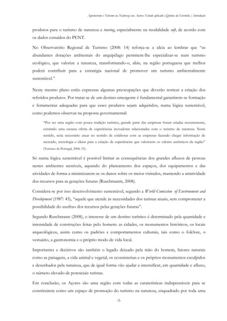 Agroturismo e Turismo na Natureza nos Açores: Estudo aplicado à Quinta da Grotinha | Introdução
-5-
produtos para o turismo de natureza e touring, especialmente na modalidade soft, de acordo com
os dados extraídos do PENT.
No Observatório Regional de Turismo (2008: 14) reforça-se a ideia ao lembrar que “as
abundantes dotações ambientais do arquipélago permitem-lhe especializar-se num turismo
ecológico, que valorize a natureza, transformando-o, aliás, na região portuguesa que melhor
poderá contribuir para a estratégia nacional de promover um turismo ambientalmente
sustentável.”
Neste mesmo plano estão expressas algumas preocupações que deverão nortear a criação dos
referidos produtos. Por tratar-se de um destino emergente é fundamental garantirem-se formação
e ferramentas adequadas para que esses produtos sejam adquiridos, numa lógica sustentável,
como podemos observar na proposta governamental:
“Por ser uma região com pouca tradição turística, grande parte das empresas foram criadas recentemente,
existindo uma escassa oferta de experiências inovadoras relacionadas com o turismo de natureza. Neste
sentido, seria necessário atuar no sentido de colaborar com as empresas fazendo chegar informação de
mercado, tecnologia e ideias para a criação de experiências que valorizem os valores autênticos da região”
(Turismo de Portugal, 2006: 55).
Só numa lógica sustentável é possível limitar as consequências dos grandes afluxos de pessoas
nestes ambientes sensíveis, aquando do planeamento dos espaços, dos equipamentos e das
atividades de forma a minimizarem-se os danos sobre os meios visitados, mantendo a atratividade
dos recursos para as gerações futuras (Ruschmanm, 2008).
Considera-se por isso desenvolvimento sustentável, segundo a World Comission of Environment and
Development (1987: 43), “aquele que atende às necessidades dos turistas atuais, sem comprometer a
possibilidade do usufruo dos recursos pelas gerações futuras”.
Segundo Ruschmann (2008), o interesse de um destino turístico é determinado pela quantidade e
intensidade de construções feitas pelo homem: as cidades, os monumentos históricos, os locais
arqueológicos, assim como os padrões e comportamentos culturais, tais como o folclore, o
vestuário, a gastronomia e o próprio modo de vida local.
Importantes e decisivos são também o legado deixado pela mão do homem, fatores naturais
como as paisagens, a vida animal e vegetal, os ecossistemas e os próprios monumentos esculpidos
e desenhados pela natureza, que de igual forma vão ajudar a intensificar, em quantidade e afluxo,
o número elevado de potenciais turistas.
Em conclusão, os Açores são uma região com todas as caraterísticas indispensáveis para se
constituirem como um espaço de promoção do turismo na natureza, enquadrado por toda uma
 