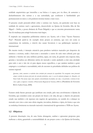 Vitório Fidalgo | ESHTE – Mestrado em Turismo
-6--6-
realidade arquitetónica que intensifica a sua beleza e é capaz, por via disso, de aumentar o
deslumbramento dos turistas e a sua curiosidade, que conduzem à familiaridade por
permanecerem no meio e a ele poderem retornar muitas e mais vezes.
O presente estudo pretende refletir sobre o turismo nos Açores, em particular com base na
realidade do turismo rural e agroturismo, desenvolvido na Quinta da Grotinha (ilha de São
Miguel – Arrifes, a pouca distância de Ponta Delgada) e que se encontra presentemente numa
fase de mudança para atingir horizontes mais largos.
É inspirado nas campanhas publicitárias relativas aos Açores, sob o lema “Açores Natureza
Pura”. Pretende partir-se do exemplo deste projeto já existente, que teve em conta as
caraterísticas do território, e dotá-lo dos canais favoráveis à sua publicitação nacional e
internacional.
Do mesmo modo, é intenção orientá-lo para produtos turísticos marcados por desportos de
natureza e aventura, saúde e bem-estar e associados a outros de cariz mais cultural, pois que
ambiente e história são uma simbiose perfeita, capaz, em suma, de garantir uma resposta clara,
genuína e inovadora aos diferentes nichos de mercado e assim ajudando a criar uma atividade
para todo o ano e não tão só para alguns meses específicos, o que ajudaria também a gerar
empregos e a combater a sazonalidade, indo de encontro às prioridades definidas nas políticas de
turismo regional:
Queremos, ainda, aumentar os resultados desta atividade pela atenuação da sazonalidade. Por conseguinte, temos procurado
alargar o período da procura pela parte dos mercados prioritários, como é o caso do continente português, da Alemanha e do
Reino Unido. Pela mesma razão, temos apoiado o desenvolvimento de produtos, tais como, e em particular, o turismo de bem-
estar, o golfe, os congressos e incentivos. (Observatório Regional de Turismo, 2008: 6) (Presidente do Governo
RAA. Carlos César, 2008)
Existem ainda fatores pessoais que justificam este estudo, pelo meu envolvimento à Quinta da
Grotinha, que considero como um projeto de futuro e de vida, daí que o objetivo do presente
estudo seja também o de repensar este negócio de agroturismo, no sentido de o relançar no
mercado com vista a criar uma oferta singular, inovadora, dinâmica e típica, de forma a que esta
se estabeleça fortemente no mercado nacional e internacional de agroturismo e TER nos Açores.
1.2 Objetivos
A presente dissertação visa, de uma forma abrangente, analisar e apresentar propostas para
melhorar a oferta, garantindo a sustentabilidade de um projeto como o da Quinta da Grotinha,
 