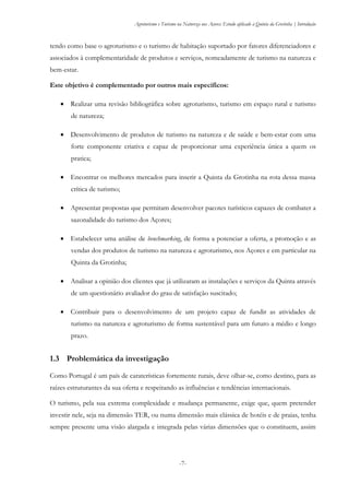 Agroturismo e Turismo na Natureza nos Açores: Estudo aplicado à Quinta da Grotinha | Introdução
-7-
tendo como base o agroturismo e o turismo de habitação suportado por fatores diferenciadores e
associados à complementaridade de produtos e serviços, nomeadamente de turismo na natureza e
bem-estar.
Este objetivo é complementado por outros mais específicos:
 Realizar uma revisão bibliográfica sobre agroturismo, turismo em espaço rural e turismo
de natureza;
 Desenvolvimento de produtos de turismo na natureza e de saúde e bem-estar com uma
forte componente criativa e capaz de proporcionar uma experiência única a quem os
pratica;
 Encontrar os melhores mercados para inserir a Quinta da Grotinha na rota dessa massa
crítica de turismo;
 Apresentar propostas que permitam desenvolver pacotes turísticos capazes de combater a
sazonalidade do turismo dos Açores;
 Estabelecer uma análise de benchmarking, de forma a potenciar a oferta, a promoção e as
vendas dos produtos de turismo na natureza e agroturismo, nos Açores e em particular na
Quinta da Grotinha;
 Analisar a opinião dos clientes que já utilizaram as instalações e serviços da Quinta através
de um questionário avaliador do grau de satisfação suscitado;
 Contribuir para o desenvolvimento de um projeto capaz de fundir as atividades de
turismo na natureza e agroturismo de forma sustentável para um futuro a médio e longo
prazo.
1.3 Problemática da investigação
Como Portugal é um país de caraterísticas fortemente rurais, deve olhar-se, como destino, para as
raízes estruturantes da sua oferta e respeitando as influências e tendências internacionais.
O turismo, pela sua extrema complexidade e mudança permanente, exige que, quem pretender
investir nele, seja na dimensão TER, ou numa dimensão mais clássica de hotéis e de praias, tenha
sempre presente uma visão alargada e integrada pelas várias dimensões que o constituem, assim
 