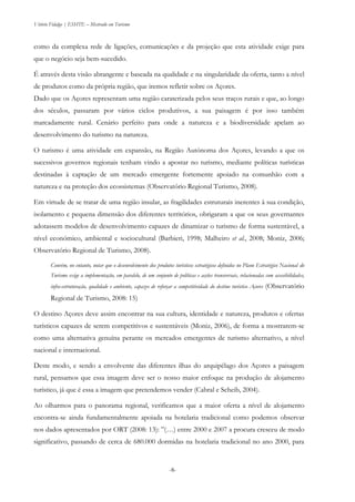 Vitório Fidalgo | ESHTE – Mestrado em Turismo
-8--8-
como da complexa rede de ligações, comunicações e da projeção que esta atividade exige para
que o negócio seja bem-sucedido.
É através desta visão abrangente e baseada na qualidade e na singularidade da oferta, tanto a nível
de produtos como da própria região, que iremos refletir sobre os Açores.
Dado que os Açores representam uma região caraterizada pelos seus traços rurais e que, ao longo
dos séculos, passaram por vários ciclos produtivos, a sua paisagem é por isso também
marcadamente rural. Cenário perfeito para onde a natureza e a biodiversidade apelam ao
desenvolvimento do turismo na natureza.
O turismo é uma atividade em expansão, na Região Autónoma dos Açores, levando a que os
sucessivos governos regionais tenham vindo a apostar no turismo, mediante políticas turísticas
destinadas à captação de um mercado emergente fortemente apoiado na comunhão com a
natureza e na proteção dos ecossistemas (Observatório Regional Turismo, 2008).
Em virtude de se tratar de uma região insular, as fragilidades estruturais inerentes à sua condição,
isolamento e pequena dimensão dos diferentes territórios, obrigaram a que os seus governantes
adotassem modelos de desenvolvimento capazes de dinamizar o turismo de forma sustentável, a
nível económico, ambiental e sociocultural (Barbieri, 1998; Malheiro et al., 2008; Moniz, 2006;
Observatório Regional de Turismo, 2008).
Convém, no entanto, notar que o desenvolvimento dos produtos turísticos estratégicos definidos no Plano Estratégico Nacional do
Turismo exige a implementação, em paralelo, de um conjunto de políticas e acções transversais, relacionadas com acessibilidades,
infra-estruturação, qualidade e ambiente, capazes de reforçar a competitividade do destino turístico Açores (Observatório
Regional de Turismo, 2008: 15)
O destino Açores deve assim encontrar na sua cultura, identidade e natureza, produtos e ofertas
turísticos capazes de serem competitivos e sustentáveis (Moniz, 2006), de forma a mostrarem-se
como uma alternativa genuína perante os mercados emergentes de turismo alternativo, a nível
nacional e internacional.
Deste modo, e sendo a envolvente das diferentes ilhas do arquipélago dos Açores a paisagem
rural, pensamos que essa imagem deve ser o nosso maior enfoque na produção de alojamento
turístico, já que é essa a imagem que pretendemos vender (Cabral e Scheib, 2004).
Ao olharmos para o panorama regional, verificamos que a maior oferta a nível de alojamento
encontra-se ainda fundamentalmente apoiada na hotelaria tradicional como podemos observar
nos dados apresentados por ORT (2008: 13): ”(…) entre 2000 e 2007 a procura cresceu de modo
significativo, passando de cerca de 680.000 dormidas na hotelaria tradicional no ano 2000, para
 