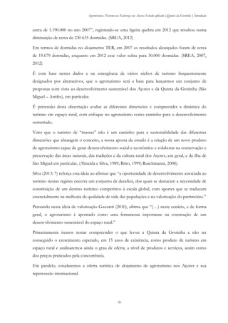 Agroturismo e Turismo na Natureza nos Açores: Estudo aplicado à Quinta da Grotinha | Introdução
-9-
cerca de 1.190.000 no ano 2007”, registando-se uma ligeira quebra em 2012 que resultou numa
diminuição de cerca de 230 635 dormidas. (SREA, 2012)
Em termos de dormidas no alojamento TER, em 2007 os resultados alcançados foram de cerca
de 19.679 dormidas, enquanto em 2012 esse valor subiu para 30.000 dormidas. (SREA, 2007,
2012)
É com base nestes dados e na emergência de vários nichos de turismo frequentemente
designados por alternativos, que o agroturismo será a base para lançarmos um conjunto de
propostas com vista ao desenvolvimento sustentável dos Açores e da Quinta da Grotinha (São
Miguel – Arrifes), em particular.
É pretensão desta dissertação avaliar as diferentes dimensões e compreender a dinâmica do
turismo em espaço rural, com enfoque no agroturismo como caminho para o desenvolvimento
sustentado.
Visto que o turismo de “massas” não é um caminho para a sustentabilidade das diferentes
dimensões que abrangem o conceito, a nossa aposta de estudo é a criação de um novo produto
de agroturismo capaz de gerar desenvolvimento social e económico e colaborar na conservação e
preservação das áreas naturais, das tradições e da cultura rural dos Açores, em geral, e da ilha de
São Miguel em particular, (Almeida e Silva, 1989; Brito, 1999; Ruschmanm, 2008).
Silva (2013: 7) reforça esta ideia ao afirmar que “a oportunidade de desenvolvimento associada ao
turismo nessas regiões encerra um conjunto de desafios, dos quais se destacam a necessidade de
constituição de um destino turístico competitivo à escala global, com aportes que se traduzam
essencialmente na melhoria da qualidade de vida das populações e na valorização do património.”
Pensando nesta ideia de valorização Guzzatti (2010), afirma que “(…) neste cenário, e de forma
geral, o agroturismo é apontado como uma ferramenta importante na construção de um
desenvolvimento sustentável do espaço rural.”
Primeiramente iremos tentar compreender o que levou a Quinta da Grotinha a não ter
conseguido o crescimento esperado, em 15 anos de existência, como produto de turismo em
espaço rural e analisaremos ainda o grau de oferta, a nível de produtos e serviços, assim como
dos preços praticados pela concorrência.
Em paralelo, estudaremos a oferta turística de alojamento de agroturismo nos Açores e sua
repercussão internacional.
 