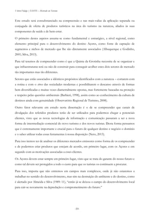 Vitório Fidalgo | ESHTE – Mestrado em Turismo
-10--10-
Este estudo será consubstanciado na compreensão e nas mais-valias da aplicação separada ou
conjugada de oferta de produtos turísticos na área do turismo na natureza, aliados às suas
componentes de saúde e de bem-estar.
O primeiro destes aspetos assume-se como fundamental e estratégico, a nível regional, como
elemento principal para o desenvolvimento do destino Açores, como fonte de captação de
segmentos e nichos de mercado que lhe são diretamente associados (Albuquerque e Godinho,
2001; Silva, 2013).
Para tal teremos de compreender como é que a Quinta da Grotinha necessita de se organizar e
que infraestruturas terá ou não de construir para conseguir acolher estes dois setores de mercado
tão importantes mas tão diferentes.
Setores que estão associados a idênticos propósitos identificados com a natureza – cortarem com
a rotina e com o stress das sociedades modernas e possibilitarem o descanso através de formas
bem diversificadas e muitas vezes diametralmente opostas, mas fortemente baseadas na proteção
e respeito pelas questões ambientais (Barbieri, 1998), assim como ao conhecimento da cultura de
destinos ainda com genuinidade (Observatório Regional de Turismo, 2008).
Outro fator relevante em estudo nesta dissertação é o de se compreender que canais de
divulgação dos referidos produtos terão de ser utilizados para podermos chegar a potenciais
clientes, visto que as novas tecnologias de informação e comunicação passaram a ser a nova
forma de intermediação comercial do novo turismo e dos novos turistas. Desta forma pensamos
que é extremamente importante e crucial para o futuro de qualquer destino e negócio o domínio
e o saber utilizar todas essas ferramentas à nossa disposição (Neto, 2013).
Para isso iremos ter de analisar os diferentes mercados emissores como forma de os compreender
e de podermos criar produtos que estejam de acordo, em primeiro lugar, com os Açores e em
segundo com as motivações associadas a esses clientes.
Os Açores devem estar sempre em primeiro lugar, visto que se trata do garante do nosso futuro e
como tal devem ser protegidos a todo o custo para que os turistas os continuem a procurar.
Para isso, importa que não entremos em campos mais complexos, onde já não estaremos a
trabalhar no sentido do desenvolvimento, mas sim na destruição do ambiente e do destino, como
é alertado por Almeida e Silva (1989: 11), “então já se deixou o campo do desenvolvimento local
para cair-se novamente na depredação e comprometimento do futuro.”
 