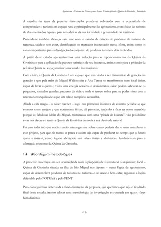 Agroturismo e Turismo na Natureza nos Açores: Estudo aplicado à Quinta da Grotinha | Introdução
-11-
A escolha do tema da presente dissertação prende-se sobretudo com a necessidade de
compreender o turismo em espaço rural e principalmente do agroturismo, como base do turismo
de alojamento dos Açores, para uma defesa da sua identidade e genuinidade do território.
Pretende-se também alicerçar esta tese com o estudo da criação de produtos de turismo de
natureza, saúde e bem-estar, identificando os mercados interessados nesta oferta, assim como os
canais importantes para a divulgação do conjunto de produtos turísticos desenvolvidos.
A partir deste estudo apresentaremos uma solução para o reposicionamento da Quinta da
Grotinha e para a aplicação de pacotes turísticos de seu interesse, assim como para a projeção da
referida Quinta no espaço turístico nacional e internacional.
Com efeito, a Quinta da Grotinha é um espaço que tem vindo a ser transmitido de geração em
geração e que pela mão de Miguel Wallenstein e Ana Teresa se transformou num local único,
capaz de levar a quem o visita uma energia soberba e descontraída, onde podem saborear-se os
pequenos, tornados grandes, prazeres da vida e onde o tempo sobra para se poder viver com a
necessária tranquilidade a que um relaxe completo aconselha.
Aliada a esta magia – o saber receber – logo nos primeiros instantes de contato percebe-se que
estamos entre amigos e que certamente férias, ali passadas, tenderão a ficar na nossa memória
porque as fabulosas ideias do Miguel, misturadas com uma “pitada de loucura”, vão possibilitar
estar nos Açores e sentir a Quinta da Grotinha em toda a sua plenitude natural.
Foi por tudo isto que resolvi então interrogar-me sobre como poderia dar o meu contributo a
este projeto, para que ele nunca se perca e assim seja capaz de perdurar no tempo que o futuro
ajuda a marcar, como legado alicerçado em raízes fortes e dinâmicas, fundamentais para a
afirmação crescente da Quinta da Grotinha.
1.4 Abordagem metodológica
A presente dissertação irá ser desenvolvida com o propósito de reestruturar o alojamento local –
Quinta da Grotinha situada na ilha de São Miguel nos Açores – numa lógica de agroturismo,
capaz de desenvolver produtos de turismo na natureza e de saúde e bem-estar, seguindo a lógica
defendida pelo POTRAA e pelo PENT.
Para conseguirmos obter toda a fundamentação da proposta, que queremos que seja o resultado
final deste estudo, iremos adotar uma metodologia de investigação estruturada em quatro fases
bem distintas:
 