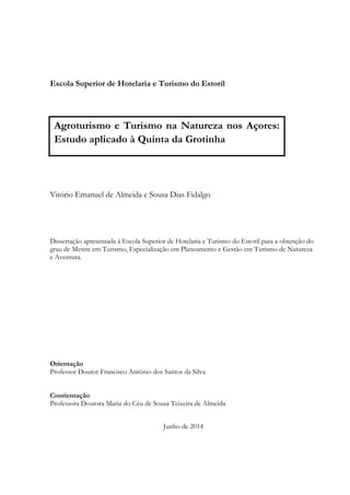 Escola Superior de Hotelaria e Turismo do Estoril
Vitório Emanuel de Almeida e Sousa Dias Fidalgo
Dissertação apresentada à Escola Superior de Hotelaria e Turismo do Estoril para a obtenção do
grau de Mestre em Turismo, Especialização em Planeamento e Gestão em Turismo de Natureza
e Aventura.
Orientação
Professor Doutor Francisco António dos Santos da Silva
Coorientação
Professora Doutora Maria do Céu de Sousa Teixeira de Almeida
Junho de 2014
Agroturismo e Turismo na Natureza nos Açores:
Estudo aplicado à Quinta da Grotinha
 