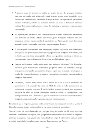 Vitório Fidalgo | ESHTE – Mestrado em Turismo
-12--12-
 A primeira parte irá consistir na análise do estado da arte das principais temáticas
inerentes ao estudo aqui apresentado, onde teremos como temas principais: novas
tendências e estado atual do turismo em Portugal, turismo em espaço rural, agroturismo,
turismo sustentável, turismo na natureza, turismo de saúde e bem-estar, animação
turística. Por último exploraremos o tema de marketing e mercados e seus produtos
preferenciais;
 Na segunda parte irá fazer-se uma caraterização dos Açores e da história e território do
caso particular em estudo, a Quinta da Grotinha, para, de seguida, podermos criar uma
imagem do setor do turismo rural e de agroturismo nos Açores, assim como do setor da
animação turística e mercados emergentes na procura deste destino;
 A terceira parte contará com uma investigação empírica, suportada pela elaboração e
aplicação de um questionário aos clientes que já pernoitaram na Quinta da Grotinha, com
o objetivo de percecionar a sua opinião sobre a sua experiência turística e os fatores que
estes valorizam para melhoramento do serviço e rentabilização do espaço;
 Inerente a todos estes estudos estará ainda uma análise da oferta em TER destinada a
analisar o que o mercado está a oferecer e que preços estão a ser praticados, para que
consigamos compreender que caminho devemos seguir para potenciar a promoção e as
vendas dos produtos de turismo na natureza e agroturismo, nos Açores e em particular os
da Quinta da Grotinha;
 Finalmente, a quarta parte contará com a análise de todos os dados resultantes dos
questionários e da avaliação da oferta em TER de forma a poder apresentar-se um
conjunto de propostas concretas de melhoria deste projeto, através de uma abordagem
integrada da oferta da quinta (alojamento, animação turística e agropecuária), com
destaque também para a melhoria do grau de sustentabilidade do seu desenvolvimento e
competitividade em mercados regionais, nacionais e internacionais.
Pretende-se que as propostas, que aqui serão desenvolvidas, não se esgotem apenas na Quinta da
Grotinha, mas que possam também aplicar-se em outros projetos de agroturismo.
Trata-se, enfim, de uma dissertação que tem por intenção estudar os diferentes conceitos
inerentes a esta vertente de negócio, mas que pretende também criar um conjunto de propostas
aplicáveis e exequíveis para garantir uma rentabilidade ao longo de vários anos, tentando assim
constituir uma solução inovadora para o mercado do agroturismo nos Açores.
 