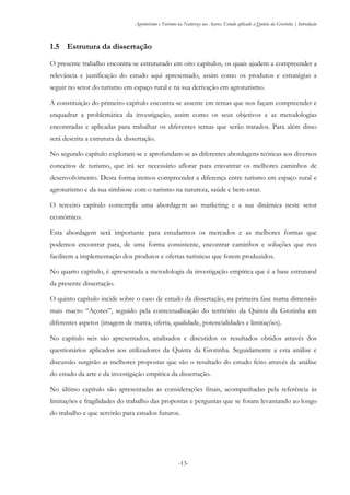 Agroturismo e Turismo na Natureza nos Açores: Estudo aplicado à Quinta da Grotinha | Introdução
-13-
1.5 Estrutura da dissertação
O presente trabalho encontra-se estruturado em oito capítulos, os quais ajudem a compreender a
relevância e justificação do estudo aqui apresentado, assim como os produtos e estratégias a
seguir no setor do turismo em espaço rural e na sua derivação em agroturismo.
A constituição do primeiro capítulo encontra-se assente em temas que nos façam compreender e
enquadrar a problemática da investigação, assim como os seus objetivos e as metodologias
encontradas e aplicadas para trabalhar os diferentes temas que serão tratados. Para além disso
será descrita a estrutura da dissertação.
No segundo capítulo exploram-se e aprofundam-se as diferentes abordagens teóricas aos diversos
conceitos de turismo, que irá ser necessário aflorar para encontrar os melhores caminhos de
desenvolvimento. Desta forma iremos compreender a diferença entre turismo em espaço rural e
agroturismo e da sua simbiose com o turismo na natureza, saúde e bem-estar.
O terceiro capítulo contempla uma abordagem ao marketing e a sua dinâmica neste setor
económico.
Esta abordagem será importante para estudarmos os mercados e as melhores formas que
podemos encontrar para, de uma forma consistente, encontrar caminhos e soluções que nos
facilitem a implementação dos produtos e ofertas turísticas que forem produzidos.
No quarto capítulo, é apresentada a metodologia da investigação empírica que é a base estrutural
da presente dissertação.
O quinto capítulo incide sobre o caso de estudo da dissertação, na primeira fase numa dimensão
mais macro “Açores”, seguido pela contextualização do território da Quinta da Grotinha em
diferentes aspetos (imagem de marca, oferta, qualidade, potencialidades e limitações).
No capítulo seis são apresentados, analisados e discutidos os resultados obtidos através dos
questionários aplicados aos utilizadores da Quinta da Grotinha. Seguidamente a esta análise e
discussão surgirão as melhores propostas que são o resultado do estudo feito através da análise
do estado da arte e da investigação empírica da dissertação.
No último capítulo são apresentadas as considerações finais, acompanhadas pela referência às
limitações e fragilidades do trabalho das propostas e perguntas que se foram levantando ao longo
do trabalho e que servirão para estudos futuros.
 