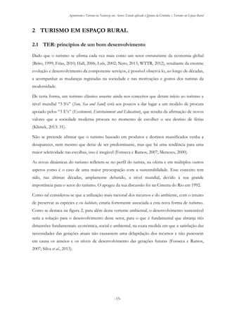 Agroturismo e Turismo na Natureza nos Açores: Estudo aplicado à Quinta da Grotinha | Turismo em Espaço Rural
-15-
2 TURISMO EM ESPAÇO RURAL
2.1 TER: princípios de um bom desenvolvimento
Dado que o turismo se afirma cada vez mais como um setor estruturante da economia global
(Brito, 1999; Frías, 2010; Hall, 2006; Luís, 2002; Neto, 2013; WTTR, 2012), resultante da enorme
evolução e desenvolvimento da componente serviços, é possível observá-lo, ao longo de décadas,
a acompanhar as mudanças registadas na sociedade e nas motivações e gostos dos turistas da
modernidade.
De certa forma, um turismo clássico assente ainda nos conceitos que deram início ao turismo a
nível mundial “3 S’s” (Sun, Sea and Sand) está aos poucos a dar lugar a um modelo de procura
apoiado pelos “3 E’s” (Excitement, Entertainment and Education), que resulta da afirmação de novos
valores que a sociedade moderna procura no momento de escolher o seu destino de férias
(Klimek, 2013: 31).
Não se pretende afirmar que o turismo baseado em produtos e destinos massificados venha a
desaparecer, nem mesmo que deixe de ser predominante, mas que há uma tendência para uma
maior seletividade nas escolhas, isso é inegável (Fonseca e Ramos, 2007; Menezes, 2000).
As novas dinâmicas do turismo refletem-se no perfil do turista, na oferta e em múltiplos outros
aspetos como é o caso de uma maior preocupação com a sustentabilidade. Esse conceito tem
sido, nas últimas décadas, amplamente debatido, a nível mundial, devido à sua grande
importância para o setor do turismo. O apogeu da sua discussão foi na Cimeira do Rio em 1992.
Como tal considerou-se que a utilização mais racional dos recursos e do ambiente, com o intuito
de preservar as espécies e os habitats, estaria fortemente associada a esta nova forma de turismo.
Como se destaca na figura 2, para além desta vertente ambiental, o desenvolvimento sustentável
seria a solução para o desenvolvimento deste setor, para o que é fundamental que abranja três
dimensões fundamentais: económica, social e ambiental, na exata medida em que a satisfação das
necessidades das gerações atuais não causassem uma delapidação dos recursos e não pusessem
em causa os anseios e os níveis de desenvolvimento das gerações futuras (Fonseca e Ramos,
2007; Silva et al., 2013).
 