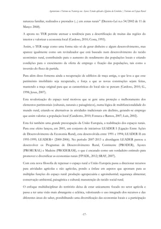 Agroturismo e Turismo na Natureza nos Açores: Estudo aplicado à Quinta da Grotinha | Turismo em Espaço Rural
-17-
natureza familiar, realizados e prestados (...) em zonas rurais” (Decreto-Lei n.o 54/2002 de 11 de
Março: 2068).
A aposta no TER permite atenuar a tendência para a desertificação de muitas das regiões do
interior e valorizar a economia local (Cardoso, 2010; Costa, 1993).
Assim, o TER surge como uma forma não só de gerar dinheiro e algum desenvolvimento, mas
aparece igualmente como um revitalizador que está baseado num desenvolvimento do tecido
económico rural, contribuindo para o aumento do rendimento das populações locais e criando
condições para o crescimento da oferta de emprego e fixação das populações, tais como a
inversão do fluxo de partida.
Para além disso fomenta ainda a recuperação de edifícios de traça antiga, o que leva a que esse
património imobiliário seja recuperado, e força a que as novas construções sejam feitas,
mantendo a traça original para que as caraterísticas do local não se percam (Cardoso, 2010; G.,
1998; Jesus, 2007).
Esta revalorização do espaço rural motivou que se gere uma proteção e melhoramento dos
elementos patrimoniais (culturais, naturais e paisagísticos), numa lógica de multifuncionalidade do
mundo rural, criando-se alternativas às atividades tradicionais em declínio, gerando-se emprego
que assim valorize a população local (Candiotto, 2010; Fonseca e Ramos, 2007; Luís, 2002).
Esta foi também uma grande preocupação da União Europeia, a reabilitação dos espaços rurais.
Para esse efeito lançou, em 2001, um conjunto de iniciativas LEADER I (Ligação Entre Ações
de Desenvolvimento da Economia Rural), esta desenvolvida entre 1991 e 1994; LEADER II em
1995-1999; LEADER+ (2000-2006). No período 2007-2013 a abordagem LEADER passou a
desenvolver os Programas de Desenvolvimento Rural, Continente (PRODER), Açores
(PRORURAL) e Madeira (PRODERAM), o que é encarado como um verdadeiro estímulo para
promover e diversificar as economias rurais (FPADL, 2012; SRAF, 2007).
Com esta nova filosofia de repensar o espaço rural a União Europeia passa a direcionar recursos
para atividades agrícolas e não agrícolas, pondo a ênfase em aspetos que apontam para as
múltiplas funções do espaço rural: produção agropecuária e agroindustrial; segurança alimentar;
conservação ambiental, paisagística e cultural; manutenção do tecido social rural.
O enfoque multidisciplinar do território deixa de estar unicamente focado no setor agrícola e
passa a ter uma visão mais abrangente e eclética, valorizando o uso integrado dos recursos e das
diferentes áreas do saber, possibilitando uma diversificação das economias locais e a participação
 