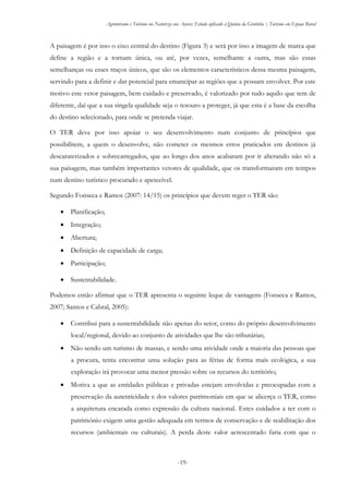 Agroturismo e Turismo na Natureza nos Açores: Estudo aplicado à Quinta da Grotinha | Turismo em Espaço Rural
-19-
A paisagem é por isso o eixo central do destino (Figura 3) e será por isso a imagem de marca que
define a região e a tornam única, ou até, por vezes, semelhante a outra, mas são essas
semelhanças ou esses traços únicos, que são os elementos característicos dessa mesma paisagem,
servindo para a definir e dar potencial para emancipar as regiões que a possam envolver. Por este
motivo este vetor paisagem, bem cuidado e preservado, é valorizado por tudo aquilo que tem de
diferente, daí que a sua singela qualidade seja o tesouro a proteger, já que esta é a base da escolha
do destino selecionado, para onde se pretenda viajar.
O TER deve por isso apoiar o seu desenvolvimento num conjunto de princípios que
possibilitem, a quem o desenvolve, não cometer os mesmos erros praticados em destinos já
descaraterizados e sobrecarregados, que ao longo dos anos acabaram por ir alterando não só a
sua paisagem, mas também importantes vetores de qualidade, que os transformaram em tempos
num destino turístico procurado e apetecível.
Segundo Fonseca e Ramos (2007: 14/15) os princípios que devem reger o TER são:
 Planificação;
 Integração;
 Abertura;
 Definição de capacidade de carga;
 Participação;
 Sustentabilidade.
Podemos então afirmar que o TER apresenta o seguinte leque de vantagens (Fonseca e Ramos,
2007; Santos e Cabral, 2005):
 Contribui para a sustentabilidade não apenas do setor, como do próprio desenvolvimento
local/regional, devido ao conjunto de atividades que lhe são tributárias;
 Não sendo um turismo de massas, e sendo uma atividade onde a maioria das pessoas que
a procura, tenta encontrar uma solução para as férias de forma mais ecológica, a sua
exploração irá provocar uma menor pressão sobre os recursos do território;
 Motiva a que as entidades públicas e privadas estejam envolvidas e preocupadas com a
preservação da autenticidade e dos valores patrimoniais em que se alicerça o TER, como
a arquitetura encarada como expressão da cultura nacional. Estes cuidados a ter com o
património exigem uma gestão adequada em termos de conservação e de reabilitação dos
recursos (ambientais ou culturais). A perda deste valor acrescentado faria com que o
 