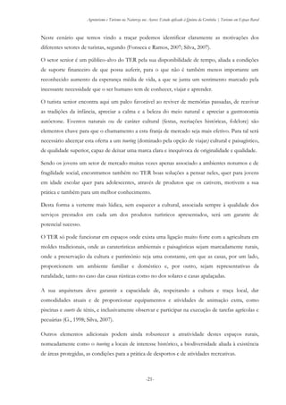 Agroturismo e Turismo na Natureza nos Açores: Estudo aplicado à Quinta da Grotinha | Turismo em Espaço Rural
-21-
Neste cenário que temos vindo a traçar podemos identificar claramente as motivações dos
diferentes setores de turistas, segundo (Fonseca e Ramos, 2007; Silva, 2007).
O setor senior é um público-alvo do TER pela sua disponibilidade de tempo, aliada a condições
de suporte financeiro de que possa auferir, para o que não é também menos importante um
reconhecido aumento da esperança média de vida, a que se junta um sentimento marcado pela
incessante necessidade que o ser humano tem de conhecer, viajar e aprender.
O turista senior encontra aqui um palco favorável ao reviver de memórias passadas, de reavivar
as tradições da infância, apreciar a calma e a beleza do meio natural e apreciar a gastronomia
autóctone. Eventos naturais ou de caráter cultural (festas, recriações históricas, folclore) são
elementos chave para que o chamamento a esta franja de mercado seja mais efetivo. Para tal será
necessário alicerçar esta oferta a um touring (dominado pela opção de viajar) cultural e paisagístico,
de qualidade superior, capaz de deixar uma marca clara e inequívoca de originalidade e qualidade.
Sendo os jovens um setor de mercado muitas vezes apenas associado a ambientes noturnos e de
fragilidade social, encontramos também no TER boas soluções a pensar neles, quer para jovens
em idade escolar quer para adolescentes, através de produtos que os cativem, motivem a sua
prática e também para um melhor conhecimento.
Desta forma a vertente mais lúdica, sem esquecer a cultural, associada sempre à qualidade dos
serviços prestados em cada um dos produtos turísticos apresentados, será um garante de
potencial sucesso.
O TER só pode funcionar em espaços onde exista uma ligação muito forte com a agricultura em
moldes tradicionais, onde as caraterísticas ambientais e paisagísticas sejam marcadamente rurais,
onde a preservação da cultura e património seja uma constante, em que as casas, por um lado,
proporcionem um ambiente familiar e doméstico e, por outro, sejam representativas da
ruralidade, tanto no caso das casas rústicas como no dos solares e casas apalaçadas.
A sua arquitetura deve garantir a capacidade de, respeitando a cultura e traça local, dar
comodidades atuais e de proporcionar equipamentos e atividades de animação extra, como
piscinas e courts de ténis, e inclusivamente observar e participar na execução de tarefas agrícolas e
pecuárias (G., 1998; Silva, 2007).
Outros elementos adicionais podem ainda robustecer a atratividade destes espaços rurais,
nomeadamente como o touring a locais de interesse histórico, a biodiversidade aliada à existência
de áreas protegidas, as condições para a prática de desportos e de atividades recreativas.
 