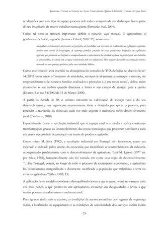 Agroturismo e Turismo na Natureza nos Açores: Estudo aplicado à Quinta da Grotinha | Turismo em Espaço Rural
-23-
se identifica com este tipo de espaço procura nele todo o conjunto de atividades que fazem parte
do seu imaginário de estar e trabalhar numa quinta (Bernardo et al., 2004).
Como tal torna-se também importante definir o conceito aqui tratado. O agroturismo é
geralmente definido, segundo (Santos e Cabral, 2005: 17), como uma:
modalidade extremamente interessante na perspetiva de possibilitar um acréscimo de rendimentos às explorações agrícolas,
consiste num serviço de hospedagem, de natureza familiar, prestado em casas particulares integradas em explorações
agrícolas que permitam aos hóspedes o acompanhamento e conhecimento da atividade agrícola ou participação nos trabalhos
aí desenvolvidos, de acordo com as regras estabelecidas pelo seu responsável. Deve apostar claramente na animação turística
tornando as suas quintas apelativas pelas suas atividades lúdicas.
Como este conceito está inserido na abrangência do conceito de TER definido no decreto-lei n.º
54/2002 como sendo o “conjunto de atividades, serviços de alojamento e animação a turistas, em
empreendimentos de natureza familiar, realizados e prestados (...) em zonas rurais”, define assim
claramente o seu âmbito quando direciona e limita o seu campo de atuação para a quinta
(Decreto-Lei n.o 54/2002 de 11 de Março: 2068).
A partir da década de 60, o turismo encontra na valorização do espaço rural e do seu
desenvolvimento, um argumento extremamente forte e desejado por quem o procura, para
entender a relevância da discussão cada vez mais urgente e necessária sobre desenvolvimento
rural (Candiotto, 2010).
Especialmente desde a revolução industrial que o espaço rural tem vindo a sofrer constantes
transformações graças ao desenvolvimento das novas tecnologias que procuram satisfazer a cada
vez maior necessidade de produção em massa de produtos agrícolas.
Como refere M. Silva (1982), a revolução industrial em Portugal não funcionou, como era
esperado e indicado pelos setores da economia, que identificam o desenvolvimento da indústria,
acompanhado paralelamente com o desenvolvimento da agricultura. Para M. Lipton (1977 cit.
por Silva, 1982), lamentavelmente não foi tomada em conta essa regra de desenvolvimento:
“…Em Portugal, porém, ao longo de todo o processo de crescimento económico, a agricultura
foi drasticamente marginalizada e duramente sacrificada a população que trabalhava a terra ou
vivia da agricultura.”(Silva, 1982: 13)
A aplicação deste modelo económico desequilibrado levou a que o espaço rural se tornasse cada
vez mais pobre, o que promoveu um agravamento crescente das desigualdades e levou a que
muitas pessoas abandonassem o ambiente rural.
Para agravar ainda mais o cenário, as condições de acesso ao crédito, aos regimes de segurança
social, a localização do equipamento e as condições de acessibilidade dos serviços sociais foram
 