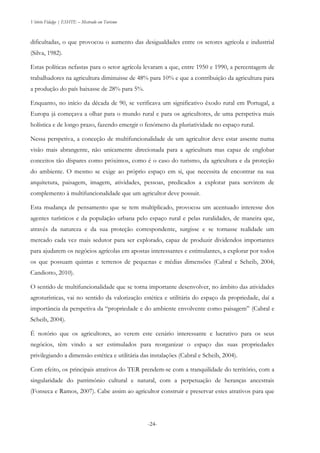 Vitório Fidalgo | ESHTE – Mestrado em Turismo
-24-
dificultadas, o que provocou o aumento das desigualdades entre os setores agrícola e industrial
(Silva, 1982).
Estas políticas nefastas para o setor agrícola levaram a que, entre 1950 e 1990, a percentagem de
trabalhadores na agricultura diminuisse de 48% para 10% e que a contribuição da agricultura para
a produção do país baixasse de 28% para 5%.
Enquanto, no início da década de 90, se verificava um significativo êxodo rural em Portugal, a
Europa já começava a olhar para o mundo rural e para os agricultores, de uma perspetiva mais
holística e de longo prazo, fazendo emergir o fenómeno da pluriatividade no espaço rural.
Nessa perspetiva, a conceção de multifuncionalidade de um agricultor deve estar assente numa
visão mais abrangente, não unicamente direcionada para a agricultura mas capaz de englobar
conceitos tão díspares como próximos, como é o caso do turismo, da agricultura e da proteção
do ambiente. O mesmo se exige ao próprio espaço em si, que necessita de encontrar na sua
arquitetura, paisagem, imagem, atividades, pessoas, predicados a explorar para servirem de
complemento à multifuncionalidade que um agricultor deve possuir.
Esta mudança de pensamento que se tem multiplicado, provocou um acentuado interesse dos
agentes turísticos e da população urbana pelo espaço rural e pelas ruralidades, de maneira que,
através da natureza e da sua proteção correspondente, surgisse e se tornasse realidade um
mercado cada vez mais sedutor para ser explorado, capaz de produzir dividendos importantes
para ajudarem os negócios agrícolas em apostas interessantes e estimulantes, a explorar por todos
os que possuam quintas e terrenos de pequenas e médias dimensões (Cabral e Scheib, 2004;
Candiotto, 2010).
O sentido de multifuncionalidade que se torna importante desenvolver, no âmbito das atividades
agroturísticas, vai no sentido da valorização estética e utilitária do espaço da propriedade, daí a
importância da perspetiva da “propriedade e do ambiente envolvente como paisagem” (Cabral e
Scheib, 2004).
É notório que os agricultores, ao verem este cenário interessante e lucrativo para os seus
negócios, têm vindo a ser estimulados para reorganizar o espaço das suas propriedades
privilegiando a dimensão estética e utilitária das instalações (Cabral e Scheib, 2004).
Com efeito, os principais atrativos do TER prendem-se com a tranquilidade do território, com a
singularidade do património cultural e natural, com a perpetuação de heranças ancestrais
(Fonseca e Ramos, 2007). Cabe assim ao agricultor construir e preservar estes atrativos para que
 