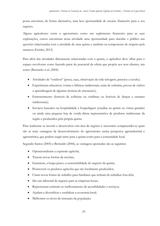 Agroturismo e Turismo na Natureza nos Açores: Estudo aplicado à Quinta da Grotinha | Turismo em Espaço Rural
-25-
possa encontrar, de forma alternativa, uma boa oportunidade de encaixe financeiro para o seu
negócio.
Alguns agricultores veem o agroturismo como um suplemento financeiro para as suas
explorações, outros encontram nesta atividade uma oportunidade para elucidar o público nas
questões relacionadas com a atividade de uma quinta e também na componente de respeito pela
natureza (Geisler, 2013).
Para além das atividades diretamente relacionadas com a quinta, o agricultor deve olhar para o
espaço envolvente como fazendo parte do potencial da oferta que propõe aos seus clientes, tais
como (Bernardo et al., 2004):
 Atividades de “outdoor” (pesca, caça, observação da vida selvagem, passeios a cavalo);
 Experiências educativas (visitas a fábricas tradicionais, aulas de culinária, provas de vinhos
e aprendizagem de algumas técnicas de artesanato);
 Entretenimento (festivais de colheitas ou vindimas ou festivais de danças e cantares
tradicionais);
 Serviços baseados na hospitalidade e hospedagem (estadias na quinta ou visitas guiadas)
ou ainda uma pequena loja de venda direta representativa de produtos tradicionais da
região e produzidos pela própria quinta.
Para realmente se investir e desenvolver esta área de negócio é necessário compreender-se quais
são as reais vantagens de desenvolvimento do agroturismo numa perspetiva agroindustrial e
agroturística, que podem surgir tanto para a quinta como para a comunidade local.
Segundo Santos (2005) e Bernardo (2004), as vantagens apontadas são as seguintes:
 Operacionalizam a expansão agrícola;
 Trazem novas formas de receitas;
 Garantem, a longo prazo, a sustentabilidade do negócio da quinta;
 Promovem os produtos agrícolas que são localmente produzidos;
 Criam novas fontes de trabalho para familiares que tenham de trabalhar fora dela;
 São um adicional de negócio para as empresas locais;
 Representam estímulo ao melhoramento de acessibilidades e serviços;
 Ajudam a diversificar e estabilizar a economia local;
 Melhoram os níveis de instrução da população;
 