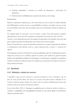 Vitório Fidalgo | ESHTE – Mestrado em Turismo
-26-
 Orientam capacidades e interesses no sentido da importância e preservação do
património;
 Mostram maior sensibilidade para as questões da natureza e da ecologia.
Recapitulando:
Primeiro é importante reafirmar que se não forem tidas em conta as bases de atuação definidas
pelo TER podemos colocar em risco a sustentabilidade do negócio e da região, visto que se trata
de uma atividade onde existe uma necessidade clara de um investimento elevado de capital e de
tempo.
Em segundo lugar, de notar que a taxa de sucesso, a quatro anos, para pequenos negócios
administrativos é de cerca de 49%, enquanto os relacionados com áreas de serviço é de 56%.
Terceiro, o mais importante para que uma empresa de agroturismo seja realmente uma mais-valia
para o negócio da quinta está relacionado com a forma como ela irá ser gerida.
Para tal é necessário que o gestor de agroturismo apresente um conjunto importante de atributos
e conhecimentos. Este elemento torna-se o ponto charneira entre o sucesso e o insucesso do
negócio.
Será importante apostar na formação de um gestor qualificado capaz de simultaneamente gerir a
relação dos turistas com as atividades agrícolas da quinta, como também de garantir elevados
padrões de hospitalidade, qualidades de hospedagem e na alimentação, conjugados com produtos
turísticos inovadores de diferentes tipos de atividades, que acabem por dar resposta aos diversos
tipos possíveis de clientes.
2.3 Qualidade
2.3.1 Definição e âmbito do conceito
A qualidade é algo que neste momento se encontra enraízada no nosso vocabulário e que faz
parte da nossa vivência diária, mas apesar de ser quase uma palavra banal a definição do seu
conceito é difícil de atingir e definir, visto tratar-se de um conceito multidimensional onde estão
inseridas variáveis de ordem extremamente subjetiva.
Como afirma (Silva, 2013), a“ abordagem à qualidade passou a colocar no centro os clientes e a
combinar a tangibilidade com intangibilidade, deixando de estar apenas ligada às características
objetivas do produto final”.
 