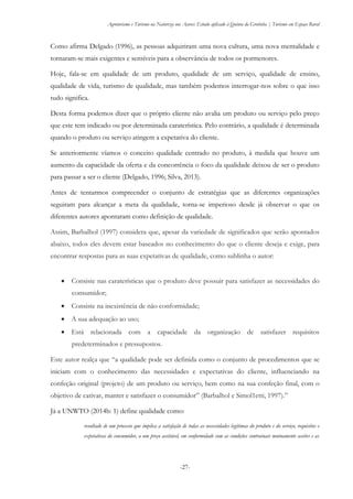 Agroturismo e Turismo na Natureza nos Açores: Estudo aplicado à Quinta da Grotinha | Turismo em Espaço Rural
-27-
Como afirma Delgado (1996), as pessoas adquiriram uma nova cultura, uma nova mentalidade e
tornaram-se mais exigentes e sensíveis para a observância de todos os pormenores.
Hoje, fala-se em qualidade de um produto, qualidade de um serviço, qualidade de ensino,
qualidade de vida, turismo de qualidade, mas também podemos interrogar-nos sobre o que isso
tudo significa.
Desta forma podemos dizer que o próprio cliente não avalia um produto ou serviço pelo preço
que este tem indicado ou por determinada caraterística. Pelo contrário, a qualidade é determinada
quando o produto ou serviço atingem a expetativa do cliente.
Se anteriormente víamos o conceito qualidade centrado no produto, à medida que houve um
aumento da capacidade da oferta e da concorrência o foco da qualidade deixou de ser o produto
para passar a ser o cliente (Delgado, 1996; Silva, 2013).
Antes de tentarmos compreender o conjunto de estratégias que as diferentes organizações
seguiram para alcançar a meta da qualidade, torna-se imperioso desde já observar o que os
diferentes autores apontaram como definição de qualidade.
Assim, Barbalhol (1997) considera que, apesar da variedade de significados que serão apontados
abaixo, todos eles devem estar baseados no conhecimento do que o cliente deseja e exige, para
encontrar respostas para as suas expetativas de qualidade, como sublinha o autor:
 Consiste nas caraterísticas que o produto deve possuir para satisfazer as necessidades do
consumidor;
 Consiste na inexistência de não conformidade;
 A sua adequação ao uso;
 Está relacionada com a capacidade da organização de satisfazer requisitos
predeterminados e pressupostos.
Este autor realça que “a qualidade pode ser definida como o conjunto de procedimentos que se
iniciam com o conhecimento das necessidades e expectativas do cliente, influenciando na
confeção original (projeto) de um produto ou serviço, bem como na sua confeção final, com o
objetivo de cativar, manter e satisfazer o consumidor” (Barbalhol e Simol1etti, 1997).”
Já a UNWTO (2014b: 1) define qualidade como:
resultado de um processo que implica a satisfação de todas as necessidades legítimas do produto e do serviço, requisitos e
expetativas do consumidor, a um preço aceitável, em conformidade com as condições contratuais mutuamente aceites e as
 