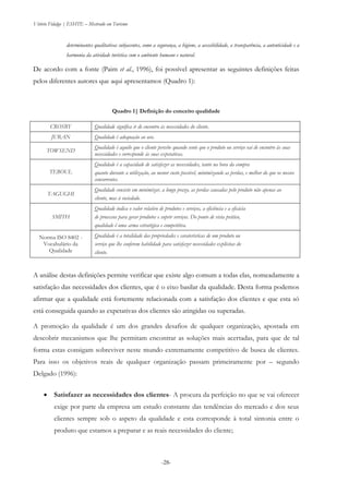 Vitório Fidalgo | ESHTE – Mestrado em Turismo
-28-
determinantes qualitativas subjacentes, como a segurança, a higiene, a acessibilidade, a transparência, a autenticidade e a
harmonia da atividade turística com o ambiente humano e natural.
De acordo com a fonte (Paim et al., 1996), foi possível apresentar as seguintes definições feitas
pelos diferentes autores que aqui apresentamos (Quadro 1):
Quadro 1| Definição do conceito qualidade
CROSBY Qualidade significa ir de encontro às necessidades do cliente.
JURAN Qualidade é adequação ao uso.
TOWSEND
Qualidade é aquilo que o cliente percebe quando sente que o produto ou serviço vai de encontro às suas
necessidades e corresponde às suas expetativas.
TEBOUL
Qualidade é a capacidade de satisfazer as necessidades, tanto na hora da compra
quanto durante a utilização, ao menor custo possível, minimizando as perdas, e melhor do que os nossos
concorrentes.
TAGUGHI
Qualidade consiste em minimizar, a longo prazo, as perdas causadas pelo produto não apenas ao
cliente, mas à sociedade.
SMITH
Qualidade indica o valor relativo de produtos e serviços, a eficiência e a eficácia
de processos para gerar produtos e suprir serviços. Do ponto de vista prático,
qualidade é uma arma estratégica e competitiva.
Norma ISO 8402 -
Vocabulário da
Qualidade
Qualidade é a totalidade das propriedades e caraterísticas de um produto ou
serviço que lhe conferem habilidade para satisfazer necessidades explícitas do
cliente.
A análise destas definições permite verificar que existe algo comum a todas elas, nomeadamente a
satisfação das necessidades dos clientes, que é o eixo basilar da qualidade. Desta forma podemos
afirmar que a qualidade está fortemente relacionada com a satisfação dos clientes e que esta só
está conseguida quando as expetativas dos clientes são atingidas ou superadas.
A promoção da qualidade é um dos grandes desafios de qualquer organização, apostada em
descobrir mecanismos que lhe permitam encontrar as soluções mais acertadas, para que de tal
forma estas consigam sobreviver neste mundo extremamente competitivo de busca de clientes.
Para isso os objetivos reais de qualquer organização passam primeiramente por – segundo
Delgado (1996):
 Satisfazer as necessidades dos clientes- A procura da perfeição no que se vai oferecer
exige por parte da empresa um estudo constante das tendências do mercado e dos seus
clientes sempre sob o aspeto da qualidade e esta corresponde à total sintonia entre o
produto que estamos a preparar e as reais necessidades do cliente;
 