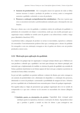 Agroturismo e Turismo na Natureza nos Açores: Estudo aplicado à Quinta da Grotinha | Turismo em Espaço Rural
-29-
 Aumento da produtividade - Só é conseguido através da supressão de todas as falhas
internas inerentes à criação e produção do produto ou serviço, assim se conseguindo
aumentar a qualidade e reduzindo os custos de produção;
 Promover a realização socioprofissional dos trabalhadores - Para isso é preciso que
estes se encontrem motivados e profissionalmente realizados para o desempenho das suas
funções.
Para que o cliente seja o eixo da qualidade, o verdadeiro critério de certificação de qualidade é a
preferência do consumidor em relação à concorrência, sendo que esta escolha pressupõe que a
organização esteja a trabalhar no sentido certo de garantir a sua sobrevivência a médio e longo
prazo (Barbalhol e Simol1etti, 1997).
A preferência indica a adequação do produto ou serviço às necessidades, expetativas e ambições
do consumidor. Concomitantemente podemos dizer que a estratégia para o alcance da qualidade
foi conseguida e com esta otimização conseguiu-se não só ganhar um cliente com um produto
produzido a menor custo.
2.3.2 Motivação para aplicação da qualidade
Se o objetivo de qualquer tipo de organização é conseguir arranjar clientes que se fidelizem aos
seus produtos e sabendo que a qualidade é um meio para alcançar esse objetivo principal, será
necessário que a implementação de medidas ou sistemas de gestão da qualidade seja estudada de
forma a poderem transformar-se em formas capazes de fazer com que a empresa se posicione no
mercado de forma sólida e inovadora.
Se por um lado a qualidade nos permite melhorar o número de clientes, por outro consegue-se
um aumento da produtividade com a diminuição do desperdício e a otimização dos processos,
diminuindo os custos de produção e aumentando a possibilidade de margem de lucro. Achamos
por isso a qualidade não só fundamental como necessária para o futuro de qualquer organização.
Em seguida realça-se a lógica de pensamento que qualquer organização deve ter no sentido de
compreender se o que está a oferecer vai de encontro às necessidades dos clientes (Delgado,
1997):
 Qualidade quanto ao desempenho do produto- Capacidade deste conseguir gerar
satisfação quanto às expetativas, interesses e motivações do cliente. Aqui podemos dizer
que o produto é gerado e testado na ótica do cliente e para conseguir-se este
 