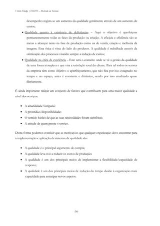 Vitório Fidalgo | ESHTE – Mestrado em Turismo
-30-
desempenho regista-se um aumento da qualidade geralmente através de um aumento de
custos;
 Qualidade quanto à existência de deficiências – Aqui o objetivo é aperfeiçoar
permanentemente todas as fases da produção ou criação. A eficácia e eficiência são as
metas a alcançar tanto na fase de produção como na de venda, criação e melhoria da
imagem. Esta ótica é vista do lado do produtor. A qualidade é trabalhada através da
otimização dos processos visando sempre a redução de custos;
 Qualidade na ótica da excelência – Este será o conceito onde se vê a gestão da qualidade
de uma forma completa e que visa a satisfação total do cliente. Para tal todos os setores
da empresa têm como objetivo o aperfeiçoamento, que não fica por isso estagnado no
tempo e no espaço, antes é constante e dinâmico, sendo por isso atualizado quase
diariamente.
É ainda importante realçar um conjunto de fatores que contribuem para uma maior qualidade a
nível dos serviços:
 A amabilidade/simpatia;
 A prontidão/disponibilidade;
 O sentido básico de que as suas necessidades foram satisfeitas;
 A atitude de quem presta o serviço.
Desta forma podemos concluir que as motivações que qualquer organização deve encontrar para
a implementação e aplicação de sistemas de qualidade são:
 A qualidade é o principal argumento de compra;
 A qualidade leva-nos a reduzir os custos de produção;
 A qualidade é um dos principais meios de implementar a flexibilidade/capacidade de
resposta;
 A qualidade é um dos principais meios de redução do tempo dando à organização mais
capacidade para antecipar novos aspetos.
 