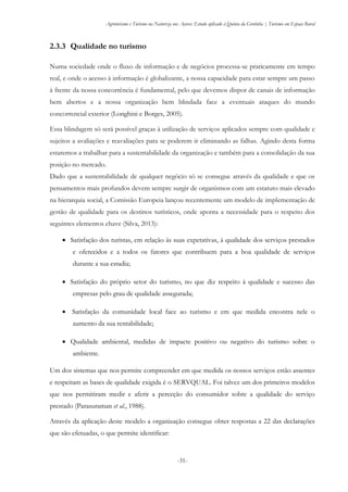 Agroturismo e Turismo na Natureza nos Açores: Estudo aplicado à Quinta da Grotinha | Turismo em Espaço Rural
-31-
2.3.3 Qualidade no turismo
Numa sociedade onde o fluxo de informação e de negócios processa-se praticamente em tempo
real, e onde o acesso à informação é globalizante, a nossa capacidade para estar sempre um passo
à frente da nossa concorrência é fundamental, pelo que devemos dispor de canais de informação
bem abertos e a nossa organização bem blindada face a eventuais ataques do mundo
concorrencial exterior (Longhini e Borges, 2005).
Essa blindagem só será possível graças à utilização de serviços aplicados sempre com qualidade e
sujeitos a avaliações e reavaliações para se poderem ir eliminando as falhas. Agindo desta forma
estaremos a trabalhar para a sustentabilidade da organização e também para a consolidação da sua
posição no mercado.
Dado que a sustentabilidade de qualquer negócio só se consegue através da qualidade e que os
pensamentos mais profundos devem sempre surgir de organismos com um estatuto mais elevado
na hierarquia social, a Comissão Europeia lançou recentemente um modelo de implementação de
gestão de qualidade para os destinos turísticos, onde aponta a necessidade para o respeito dos
seguintes elementos chave (Silva, 2013):
 Satisfação dos turistas, em relação às suas expetativas, à qualidade dos serviços prestados
e oferecidos e a todos os fatores que contribuem para a boa qualidade de serviços
durante a sua estadia;
 Satisfação do próprio setor do turismo, no que diz respeito à qualidade e sucesso das
empresas pelo grau de qualidade assegurada;
 Satisfação da comunidade local face ao turismo e em que medida encontra nele o
aumento da sua rentabilidade;
 Qualidade ambiental, medidas de impacte positivo ou negativo do turismo sobre o
ambiente.
Um dos sistemas que nos permite compreender em que medida os nossos serviços estão assentes
e respeitam as bases de qualidade exigida é o SERVQUAL. Foi talvez um dos primeiros modelos
que nos permitiram medir e aferir a perceção do consumidor sobre a qualidade do serviço
prestado (Parasuraman et al., 1988).
Através da aplicação deste modelo a organização consegue obter respostas a 22 das declarações
que são efetuadas, o que permite identificar:
 