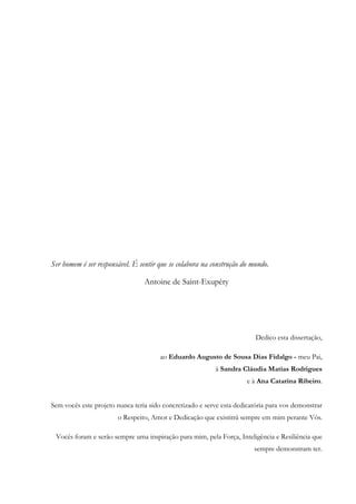 Ser homem é ser responsável. É sentir que se colabora na construção do mundo.
Antoine de Saint-Exupéry
Dedico esta dissertação,
ao Eduardo Augusto de Sousa Dias Fidalgo - meu Pai,
à Sandra Cláudia Matias Rodrigues
e à Ana Catarina Ribeiro.
Sem vocês este projeto nunca teria sido concretizado e serve esta dedicatória para vos demonstrar
o Respeito, Amor e Dedicação que existitrá sempre em mim perante Vós.
Vocês foram e serão sempre uma inspiração para mim, pela Força, Inteligência e Resiliência que
sempre demonstram ter.
 
