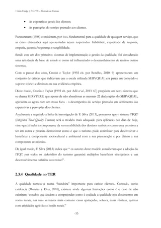 Vitório Fidalgo | ESHTE – Mestrado em Turismo
-32-
 As expetativas gerais dos clientes;
 As perceções do serviço prestado aos clientes.
Parasuranam (1988) consideram, por isso, fundamental para a qualidade de qualquer serviço, que
as cinco dimensões aqui apresentadas sejam respeitadas: fiabilidade, capacidade de resposta,
empatia, garantia/segurança e tangibilidade.
Sendo este um dos primeiros sistemas de implementação e gestão da qualidade, foi considerado
uma referência de base de estudo e como tal influenciado o desenvolvimento de muitos outros
sistemas.
Com o passar dos anos, Cronin e Taylor (1992 cit. por Botelho, 2010: 9) apresentaram um
conjunto de críticas que indicavam que a escala utilizada SERVQUAL era parca em conteúdo e
suporte teórico e diminuta na sua evidência empírica.
Deste modo, Cronin e Taylor (1992 cit. por Adil et al., 2013: 67) propõem um novo sistema que
se chama SERVPERF, que apesar de não abandonar as mesmas 22 declarações do SERVQUAL,
apresenta-as agora com um novo foco - o desempenho do serviço prestado em detrimento das
expetativas e perceções dos clientes.
Atualmente e seguindo a linha de investigação de F. Silva (2013), pensamos que o sistema ITQT
(Integrated Total Quality Tourism) será o modelo mais adequado para aplicação nos dias de hoje,
visto que já inclui a componente da sustentabilidade dos destinos turísticos como uma premissa a
ter em conta e procura demonstrar como é que o turismo pode contribuir para desenvolver e
beneficiar a componente sociocultural e ambiental com a sua preservação e por último a sua
componente económica.
De igual modo, F. Silva (2013) indica que “ os autores deste modelo consideram que a adoção do
ITQT por todos os stakeholders do turismo garantirá múltiplos benefícios sinergéticos e um
desenvolvimento turístico sustentável”.
2.3.4 Qualidade no TER
A qualidade tornou-se numa “bandeira” importante para cativar clientes.. Contudo, como
evidencia (Moreira e Dias, 2010), existem ainda algumas limitações como é o caso de não
existirem “estudos que ajudem a compreender como é avaliada a qualidade nos alojamentos em
zonas rurais, nas suas vertentes mais comuns: casas apalaçadas, solares, casas rústicas, quintas
com atividades agrícolas e hotéis rurais.”
 