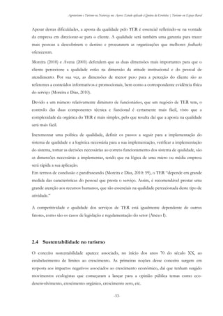 Agroturismo e Turismo na Natureza nos Açores: Estudo aplicado à Quinta da Grotinha | Turismo em Espaço Rural
-33-
Apesar destas dificuldades, a aposta da qualidade pelo TER é essencial refletindo-se na vontade
da empresa em direcionar-se para o cliente. A qualidade será também uma garantia para trazer
mais pessoas a descobrirem o destino e procurarem as organizações que melhores feedbacks
oferecerem.
Moreira (2010) e Avena (2001) defendem que as duas dimensões mais importantes para que o
cliente percecione a qualidade estão na dimensão da atitude institucional e do pessoal de
atendimento. Por sua vez, as dimensões de menor peso para a perceção do cliente são as
referentes a conteúdos informativos e promocionais, bem como a correspondente evidência física
do serviço (Moreira e Dias, 2010).
Devido a um número relativamente diminuto de funcionários, que um negócio de TER tem, o
controlo das duas componentes técnica e funcional é certamente mais fácil, visto que a
complexidade da orgânica do TER é mais simples, pelo que resulta daí que a aposta na qualidade
será mais fácil.
Incrementar uma política de qualidade, definir os passos a seguir para a implementação do
sistema de qualidade e a logística necessária para a sua implementação, verificar a implementação
do sistema, tomar as decisões necessárias ao correto funcionamento dos sistema de qualidade, são
as dimensões necessárias a implementar, sendo que na lógica de uma micro ou média empresa
será rápida a sua aplicação.
Em termos de conclusão e parafraseando (Moreira e Dias, 2010: 59), o TER “depende em grande
medida das características do pessoal que presta o serviço. Assim, é recomendável prestar uma
grande atenção aos recursos humanos, que são essenciais na qualidade percecionada deste tipo de
atividade.”
A competitividade e qualidade dos serviços de TER está igualmente dependente de outros
fatores, como são os casos de legislação e regulamentação do setor (Anexo I).
2.4 Sustentabilidade no turismo
O conceito sustentabilidade aparece associado, no início dos anos 70 do século XX, ao
estabelecimento de limites ao crescimento. As primeiras noções desse conceito surgem em
resposta aos impactos negativos associados ao crescimento económico, daí que tenham surgido
movimentos ecologistas que começaram a lançar para a opinião pública temas como eco-
desenvolvimento, crescimento orgânico, crescimento zero, etc.
 