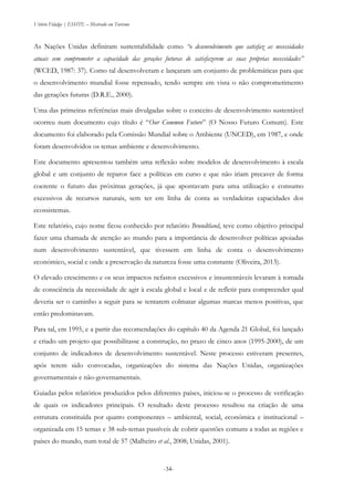 Vitório Fidalgo | ESHTE – Mestrado em Turismo
-34-
As Nações Unidas definiram sustentabilidade como “o desenvolvimento que satisfaz as necessidades
atuais sem comprometer a capacidade das gerações futuras de satisfazerem as suas próprias necessidades”
(WCED, 1987: 37). Como tal desenvolveram e lançaram um conjunto de problemáticas para que
o desenvolvimento mundial fosse repensado, tendo sempre em vista o não comprometimento
das gerações futuras (D.R.E., 2000).
Uma das primeiras referências mais divulgadas sobre o conceito de desenvolvimento sustentável
ocorreu num documento cujo título é “Our Common Future” (O Nosso Futuro Comum). Este
documento foi elaborado pela Comissão Mundial sobre o Ambiente (UNCED), em 1987, e onde
foram desenvolvidos os temas ambiente e desenvolvimento.
Este documento apresentou também uma reflexão sobre modelos de desenvolvimento à escala
global e um conjunto de reparos face a políticas em curso e que não iriam precaver de forma
coerente o futuro das próximas gerações, já que apontavam para uma utilização e consumo
excessivos de recursos naturais, sem ter em linha de conta as verdadeiras capacidades dos
ecossistemas.
Este relatório, cujo nome ficou conhecido por relatório Brundtland, teve como objetivo principal
fazer uma chamada de atenção ao mundo para a importância de desenvolver políticas apoiadas
num desenvolvimento sustentável, que tivessem em linha de conta o desenvolvimento
económico, social e onde a preservação da natureza fosse uma constante (Oliveira, 2013).
O elevado crescimento e os seus impactos nefastos excessivos e insustentáveis levaram à tomada
de consciência da necessidade de agir à escala global e local e de refletir para compreender qual
deveria ser o caminho a seguir para se tentarem colmatar algumas marcas menos positivas, que
então predominavam.
Para tal, em 1995, e a partir das recomendações do capítulo 40 da Agenda 21 Global, foi lançado
e criado um projeto que possibilitasse a construção, no prazo de cinco anos (1995-2000), de um
conjunto de indicadores de desenvolvimento sustentável. Neste processo estiveram presentes,
após terem sido convocadas, organizações do sistema das Nações Unidas, organizações
governamentais e não-governamentais.
Guiadas pelos relatórios produzidos pelos diferentes países, iniciou-se o processo de verificação
de quais os indicadores principais. O resultado deste processo resultou na criação de uma
estrutura constituída por quatro componentes – ambiental, social, económica e institucional –
organizada em 15 temas e 38 sub-temas passíveis de cobrir questões comuns a todas as regiões e
países do mundo, num total de 57 (Malheiro et al., 2008; Unidas, 2001).
 