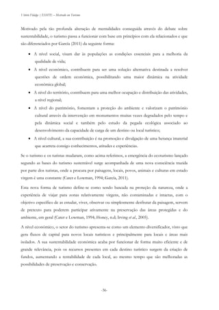 Vitório Fidalgo | ESHTE – Mestrado em Turismo
-36-
Motivado pela tão profunda alteração de mentalidades conseguida através do debate sobre
sustentabilidade, o turismo passa a funcionar com base em princípios com ela relacionados e que
são diferenciados por García (2011) da seguinte forma:
 A nível social, visam dar às populações as condições essenciais para a melhoria da
qualidade de vida;
 A nível económico, contribuem para ser uma solução alternativa destinada a resolver
questões de ordem económica, possibilitando uma maior dinâmica na atividade
económica global;
 A nível do território, contribuem para uma melhor ocupação e distribuição das atividades,
a nível regional;
 A nível do património, fomentam a proteção do ambiente e valorizam o património
cultural através da intervenção em monumentos muitas vezes degradados pelo tempo e
pela dinâmica social e também pelo estudo da pegada ecológica associado ao
desenvolvimento da capacidade de carga de um destino ou local turístico;
 A nível cultural, a sua contribuição é na promoção e divulgação de uma herança imaterial
que acarreta consigo conhecimentos, atitudes e experiências.
Se o turismo e os turistas mudaram, como acima referimos, a emergência do ecoturismo lançado
segundo as bases do turismo sustentável surge acompanhada de uma nova consciência trazida
por parte dos turistas, onde a procura por paisagens, locais, povos, animais e culturas em estado
virgem é uma constante (Cater e Lowman, 1994; García, 2011).
Esta nova forma de turismo define-se como sendo baseada na proteção da natureza, onde a
experiência de viajar para zonas relativamente virgens, não contaminadas e intactas, com o
objetivo específico de as estudar, viver, observar ou simplesmente desfrutar da paisagem, servem
de pretexto para poderem participar ativamente na preservação das áreas protegidas e do
ambiente, em geral (Cater e Lowman, 1994; Honey, n.d; Irving et al., 2005).
A nível económico, o setor do turismo apresenta-se como um elemento diversificador, visto que
gera fluxos de capital para novos locais turísticos e principalmente para locais e áreas mais
isolados. A sua sustentabilidade económica acaba por funcionar de forma muito eficiente e de
grande relevância, pois os recursos presentes em cada destino turístico surgem da criação de
fundos, aumentando a rentabilidade de cada local, ao mesmo tempo que são melhoradas as
possibilidades de preservação e conservação.
 