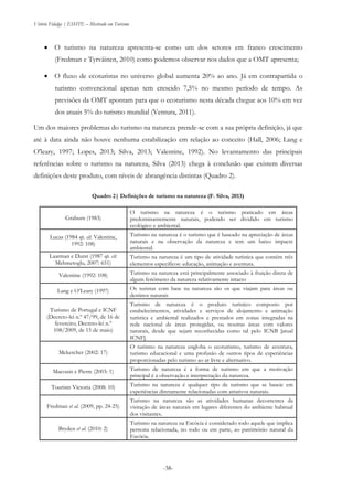 Vitório Fidalgo | ESHTE – Mestrado em Turismo
-38-
 O turismo na natureza apresenta-se como um dos setores em franco crescimento
(Fredman e Tyrväinen, 2010) como podemos observar nos dados que a OMT apresenta;
 O fluxo de ecoturistas no universo global aumenta 20% ao ano. Já em contrapartida o
turismo convencional apenas tem crescido 7,5% no mesmo período de tempo. As
previsões da OMT apontam para que o ecoturismo nesta década chegue aos 10% em vez
dos atuais 5% do turismo mundial (Ventura, 2011).
Um dos maiores problemas do turismo na natureza prende-se com a sua própria definição, já que
até à data ainda não houve nenhuma estabilização em relação ao conceito (Hall, 2006; Lang e
O'leary, 1997; Lopes, 2013; Silva, 2013; Valentine, 1992). No levantamento das principais
referências sobre o turismo na natureza, Silva (2013) chega à conclusão que existem diversas
definições deste produto, com níveis de abrangência distintas (Quadro 2).
Quadro 2| Definições de turismo na natureza (F. Silva, 2013)
Graburn (1983)
O turismo na natureza é o turismo praticado em áreas
predominantemente naturais, podendo ser dividido em turismo
ecológico e ambiental.
Lucas (1984 op. cit. Valentine,
1992: 108)
Turismo na natureza é o turismo que é baseado na apreciação de áreas
naturais e na observação da natureza e tem um baixo impacte
ambiental.
Laarman e Durst (1987 op. cit.
Mehmetoglu, 2007: 651)
Turismo na natureza é um tipo de atividade turística que contém três
elementos específicos: educação, animação e aventura.
Valentine (1992: 108) Turismo na natureza está principalmente associado à fruição direta de
algum fenómeno da natureza relativamente intacto
Lang e O’Leary (1997) Os turistas com base na natureza são os que viajam para áreas ou
destinos naturais
Turismo de Portugal e ICNF
(Decreto-lei n.º 47/99, de 16 de
fevereiro; Decreto-lei n.º
108/2009, de 15 de maio)
Turismo de natureza é o produto turístico composto por
estabelecimentos, atividades e serviços de alojamento e animação
turística e ambiental realizados e prestados em zonas integradas na
rede nacional de áreas protegidas, ou noutras áreas com valores
naturais, desde que sejam reconhecidas como tal pelo ICNB [atual
ICNF].
Mckercher (2002: 17)
O turismo na natureza engloba o ecoturismo, turismo de aventura,
turismo educacional e uma profusão de outros tipos de experiências
proporcionadas pelo turismo ao ar livre e alternativo.
Macouin e Pierre (2003: 1) Turismo de natureza é a forma de turismo em que a motivação
principal é a observação e interpretação da natureza.
Tourism Victoria (2008: 10) Turismo na natureza é qualquer tipo de turismo que se baseie em
experiências diretamente relacionadas com atrativos naturais.
Fredman et al. (2009, pp. 24-25)
Turismo na natureza são as atividades humanas decorrentes da
visitação de áreas naturais em lugares diferentes do ambiente habitual
dos visitantes.
Bryden et al. (2010: 2)
Turismo na natureza na Escócia é considerado todo aquele que implica
pernoita relacionada, no todo ou em parte, ao património natural da
Escócia.
 