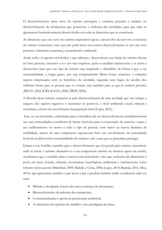 Agroturismo e Turismo na Natureza nos Açores: Estudo aplicado à Quinta da Grotinha | Turismo em Espaço Rural
-39-
O desenvolvimento deste setor do turismo pressupõe a contínua perceção e cuidado no
desenvolvimento de ferramentas que potenciem a melhoria das atividades, para que estas se
apresentem harmoniosamente desenvolvidas em todas as dimensões que as constituem.
As dimensões que este setor do turismo responsável apoia e desenvolve são por isso as mesmas
do turismo sustentável, visto que não pode haver um correto desenvolvimento se este não tiver
presente a dimensão económica, sociocultural e ambiental.
Assim todos os agentes envolvidos e que utilizam e desenvolvem esta franja de turismo devem
ter bem presente, inerentes a si e aos seus negócios, quais as medidas operacionais e as ações a
desenvolver para que este tipo de turismo seja respeitado e defendido, de forma a que a sua
sustentabilidade, a longo prazo, não seja comprometida. Desta forma estaremos a estimular
aspetos relacionados com os benefícios da atividade, seguindo uma lógica de escolha dos
melhores locais para as pessoas que os visitam, mas também para as que lá residem próximo
(DEAT, 2002; ICRT & GTA, 2006; TRTP, 2002).
A filosofia deste turismo carateriza-se pelo desenvolvimento de uma atividade que visa mitigar o
impacto dos aspetos negativos e maximizar os positivos, a nível ambiental, social, cultural e
económico, através do envolvimento da população local (Lopes, 2013).
Esta, ao ser envolvida e estimulada para os benefícios de um desenvolvimento multidimensional
nas suas comunidades, contribuirá de forma motivada para a conservação da natureza e para o
seu melhoramento no acesso a todo o tipo de pessoas, com maior ou menor dinâmica de
mobilidade, através de uma componente operacional. Sem este envolvimento da comunidade
local não poderá existir sustentabilidade do turismo e das zonas que se pretendem proteger.
Graças a este benéfico caminho para o desenvolvimento que foi gerado pelo turismo sustentável,
onde se insere o turismo alternativo e a sua componente turismo na natureza agora em estudo,
acreditamos que o caminho para o sucesso está descoberto, visto que nenhuma das dimensões é
posta em causa (sociais, culturais, económicas, tecnológicas, ambientais e institucionais) como
referem vários autores (Balmford, 2009; Buhalis e Costa, 2006; Lopes, 2013; Rantala, 2011; Silva,
2013), que apresentam também o que levou a que o produto turístico tenda a evidenciar cada vez
mais:
 Difusão e divulgação através dos novos sistemas de informação;
 Desenvolvimento da indústria dos transportes;
 Consciencialização e aposta na preservação ambiental;
 As alterações dos padrões de trabalho e dos paradigmas do lazer;
 