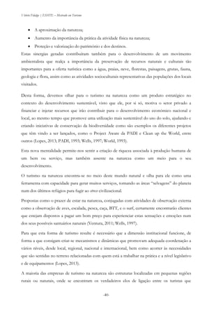 Vitório Fidalgo | ESHTE – Mestrado em Turismo
-40-
 A aproximação da natureza;
 Aumento da importância da prática da atividade física na natureza;
 Proteção e valorização do património e dos destinos.
Estas sinergias geradas contribuíram também para o desenvolvimento de um movimento
ambientalista que realça a importância da preservação de recursos naturais e culturais tão
importantes para a oferta turística como a água, praias, neve, florestas, paisagens, grutas, fauna,
geologia e flora, assim como as atividades socioculturais representativas das populações dos locais
visitados.
Desta forma, devemos olhar para o turismo na natureza como um produto estratégico no
contexto do desenvolvimento sustentável, visto que ele, por si só, motiva o setor privado a
financiar e injetar recursos que irão contribuir para o desenvolvimento económico nacional e
local, ao mesmo tempo que promove uma utilização mais sustentável do uso do solo, ajudando e
criando iniciativas de conservação da biodiversidade como são exemplos os diferentes projetos
que têm vindo a ser lançados, como o Project Aware da PADI e Clean up the World, entre
outros (Lopes, 2013; PADI, 1993; Wells, 1997; World, 1993).
Esta nova mentalidade permite-nos sentir a criação de riqueza associada à produção humana de
um bem ou serviço, mas também assente na natureza como um meio para o seu
desenvolvimento.
O turismo na natureza encontra-se no meio deste mundo natural e olha para ele como uma
ferramenta com capacidade para gerar muitos serviços, tornando as áreas “selvagens” do planeta
num dos últimos refúgios para fugir ao stress civilizacional.
Propostas como o prazer de estar na natureza, conjugadas com atividades de observação externa
como a observação de aves, escalada, pesca, caça, BTT, e o surf, certamente encontrarão clientes
que estejam dispostos a pagar um bom preço para experienciar estas sensações e emoções num
dos seus possíveis santuários naturais (Ventura, 2011; Wells, 1997).
Para que esta forma de turismo resulte é necessário que a dimensão institucional funcione, de
forma a que consigam criar-se mecanismos e dinâmicas que promovam adequada coordenação a
vários níveis, desde local, regional, nacional e internacional, bem como acorrer às necessidades
que são sentidas no terreno relacionadas com quem está a trabalhar na prática e a nível legislativo
e de equipamentos (Lopes, 2013).
A maioria das empresas de turismo na natureza são estruturas localizadas em pequenas regiões
rurais ou naturais, onde se encontram os verdadeiros elos de ligação entre os turistas que
 