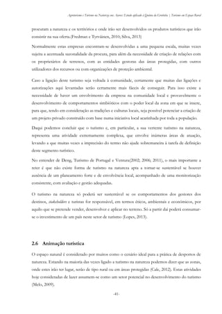 Agroturismo e Turismo na Natureza nos Açores: Estudo aplicado à Quinta da Grotinha | Turismo em Espaço Rural
-41-
procuram a natureza e os territórios e onde irão ser desenvolvidos os produtos turísticos que irão
consistir na sua oferta.(Fredman e Tyrväinen, 2010; Silva, 2013)
Normalmente estas empresas encontram-se desenvolvidas a uma pequena escala, muitas vezes
sujeita a acentuada sazonalidade da procura, para além da necessidade de criação de relações com
os proprietários de terrenos, com as entidades gestoras das áreas protegidas, com outros
utilizadores dos recursos ou com organizações de proteção ambiental.
Caso a ligação deste turismo seja voltada à comunidade, certamente que muitas das ligações e
autorizações aqui levantadas serão certamente mais fáceis de conseguir. Para isso existe a
necessidade de haver um envolvimento da empresa na comunidade local e provavelmente o
desenvolvimento de comportamentos simbióticos com o poder local da zona em que se insere,
para que, tendo em consideração as tradições e culturas locais, seja possível potenciar a criação de
um projeto privado construído com base numa iniciativa local acarinhada por toda a população.
Daqui podemos concluir que o turismo e, em particular, a sua vertente turismo na natureza,
representa uma atividade extremamente complexa, que envolve inúmeras áreas de atuação,
levando a que muitas vezes a imprecisão do termo não ajude sobremaneira à tarefa de definição
deste segmento turístico.
No entender de Deng, Turismo de Portugal e Ventura(2002; 2006; 2011), o mais importante a
reter é que não existe forma de turismo na natureza apta a tornar-se sustentável se houver
ausência de um planeamento forte e de envolvência local, acompanhado de uma monitorização
consistente, com avaliação e gestão adequadas.
O turismo na natureza só poderá ser sustentável se os comportamentos dos gestores dos
destinos, stakeholders e turistas for responsável, em termos éticos, ambientais e económicos, por
aquilo que se pretende vender, desenvolver e aplicar no terreno. Só a partir dai poderá consumar-
se o investimento de um país neste setor de turismo (Lopes, 2013).
2.6 Animação turística
O espaço natural é considerado por muitos como o cenário ideal para a prática de desportos de
natureza. Estando na maioria das vezes ligado a turismo na natureza podemos dizer que as zonas,
onde estes irão ter lugar, serão de tipo rural ou em áreas protegidas (Cale, 2012). Estas atividades
hoje consideradas de lazer assumem-se como um setor potencial no desenvolvimento do turismo
(Melo, 2009).
 