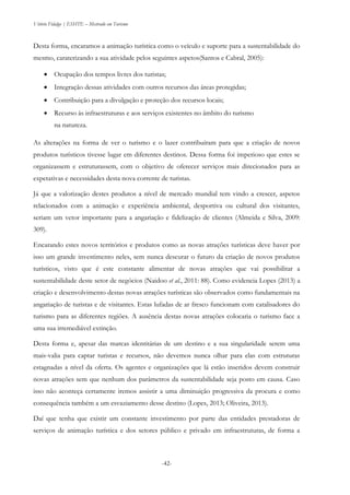 Vitório Fidalgo | ESHTE – Mestrado em Turismo
-42-
Desta forma, encaramos a animação turística como o veículo e suporte para a sustentabilidade do
mesmo, caraterizando a sua atividade pelos seguintes aspetos(Santos e Cabral, 2005):
 Ocupação dos tempos livres dos turistas;
 Integração dessas atividades com outros recursos das áreas protegidas;
 Contribuição para a divulgação e proteção dos recursos locais;
 Recurso às infraestruturas e aos serviços existentes no âmbito do turismo
na natureza.
As alterações na forma de ver o turismo e o lazer contribuíram para que a criação de novos
produtos turísticos tivesse lugar em diferentes destinos. Dessa forma foi imperioso que estes se
organizassem e estruturassem, com o objetivo de oferecer serviços mais direcionados para as
expetativas e necessidades desta nova corrente de turistas.
Já que a valorização destes produtos a nível de mercado mundial tem vindo a crescer, aspetos
relacionados com a animação e experiência ambiental, desportiva ou cultural dos visitantes,
seriam um vetor importante para a angariação e fidelização de clientes (Almeida e Silva, 2009:
309).
Encarando estes novos territórios e produtos como as novas atrações turísticas deve haver por
isso um grande investimento neles, sem nunca descurar o futuro da criação de novos produtos
turísticos, visto que é este constante alimentar de novas atrações que vai possibilitar a
sustentabilidade deste setor de negócios (Naidoo et al., 2011: 88). Como evidencia Lopes (2013) a
criação e desenvolvimento destas novas atrações turísticas são observados como fundamentais na
angariação de turistas e de visitantes. Estas lufadas de ar fresco funcionam com catalisadores do
turismo para as diferentes regiões. A ausência destas novas atrações colocaria o turismo face a
uma sua irremediável extinção.
Desta forma e, apesar das marcas identitárias de um destino e a sua singularidade serem uma
mais-valia para captar turistas e recursos, não devemos nunca olhar para elas com estruturas
estagnadas a nível da oferta. Os agentes e organizações que lá estão inseridos devem construir
novas atrações sem que nenhum dos parâmetros da sustentabilidade seja posto em causa. Caso
isso não aconteça certamente iremos assistir a uma diminuição progressiva da procura e como
consequência também a um esvaziamento desse destino (Lopes, 2013; Oliveira, 2013).
Daí que tenha que existir um constante investimento por parte das entidades prestadoras de
serviços de animação turística e dos setores público e privado em infraestruturas, de forma a
 