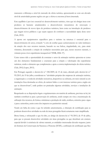 Agroturismo e Turismo na Natureza nos Açores: Estudo aplicado à Quinta da Grotinha | Turismo em Espaço Rural
-43-
marcarem a diferença a nível do mercado da oferta turística, apresentando-se com um elevado
nível de atratividade perante regiões em que a oferta se encontra já bem cimentada.
Este equilíbrio é por isso essencial no desenvolvimento turístico, visto que irá obrigar áreas com
produtos já bastante amadurecidos a desenvolverem mecanismos de renovação e
desenvolvimento de novos tipos de produtos turísticos, bem como na introdução de produtos
que tragam novos públicos e que sejam capazes de combater a sazonalidade típica deste setor
(Cale, 2012).
A aposta em equipamentos específicos para o turismo na natureza é essencial para o
desenvolvimento do setor, evitando “o erro de confiar quase exclusivamente no valor intrínseco
da atração dos seus recursos naturais, baseado na sua beleza, singularidade, etc., para atrair
visitantes, descurando a criação de condições necessárias para que, nesses recursos naturais, o
visitante possa viver experiências inesquecíveis”(THR, 2006: 37).
Como temos tido a oportunidade de constatar o setor da animação turística apresenta-se como
um dos elementos fundamentais e essenciais para a criação e valorização das experiências
turísticas, sendo o elemento que complementa e apoia a correta implementação da oferta turística
(Cale, 2012; Lopes, 2013).
Em Portugal, segundo o decreto-lei n.º 108/2009, de 15 de maio, alterado pelo decreto-lei n.º
95/2013, de 19 de julho, consideram-se “atividades próprias das empresas de animação turística,
a organização e a venda de atividades recreativas, desportivas ou culturais, em meio natural ou em
instalações fixas destinadas ao efeito, de carácter lúdico e com interesse turístico para a região em
que se desenvolvam”, onde podem ser praticadas algumas atividades, serviços e instalações de
animação.
Respeitando-se as disposições legais e regulamentares em matéria de ambiente, previstas na lei, irá
também contribuir-se para a preservação do ambiente, tendo sempre em vista a maximização da
utilização dos recursos, de forma a minimizar a produção de ruído, resíduos, emissões para a água
e para a atmosfera, assim como dos impactos no património natural.
Tendo em linha de conta o que foi referido anteriormente, a obtenção de certificação para se
poderem desenvolver atividades na rede de áreas protegidas ficará certamente mais simplificada.
Desta forma, e reforçando o que foi dito, ao abrigo do decreto-lei n.º 95/2013, de 19 de julho,
para que se possam desenvolver atividades em áreas protegidas ou que detenham um estatuto
especial devido à existência de valores naturais, as entidades interessadas deverão requerer, junto
do Instituto de Conservação da Natureza e Florestas (ICNF), a atribuição de certificação que lhes
 