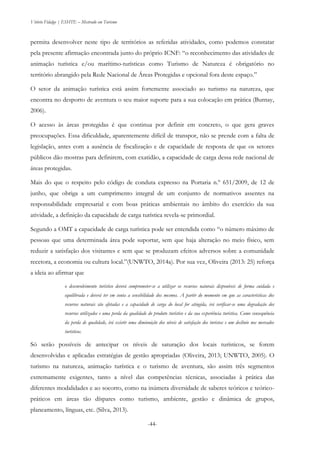 Vitório Fidalgo | ESHTE – Mestrado em Turismo
-44-
permita desenvolver neste tipo de territórios as referidas atividades, como podemos constatar
pela presente afirmação encontrada junto do próprio ICNF: “o reconhecimento das atividades de
animação turística e/ou marítimo-turísticas como Turismo de Natureza é obrigatório no
território abrangido pela Rede Nacional de Áreas Protegidas e opcional fora deste espaço.”
O setor da animação turística está assim fortemente associado ao turismo na natureza, que
encontra no desporto de aventura o seu maior suporte para a sua colocação em prática (Burnay,
2006).
O acesso às áreas protegidas é que continua por definir em concreto, o que gera graves
preocupações. Essa dificuldade, aparentemente difícil de transpor, não se prende com a falta de
legislação, antes com a ausência de fiscalização e de capacidade de resposta de que os setores
públicos dão mostras para definirem, com exatidão, a capacidade de carga dessa rede nacional de
áreas protegidas.
Mais do que o respeito pelo código de conduta expresso na Portaria n.º 651/2009, de 12 de
junho, que obriga a um cumprimento integral de um conjunto de normativos assentes na
responsabilidade empresarial e com boas práticas ambientais no âmbito do exercício da sua
atividade, a definição da capacidade de carga turística revela-se primordial.
Segundo a OMT a capacidade de carga turística pode ser entendida como “o número máximo de
pessoas que uma determinada área pode suportar, sem que haja alteração no meio físico, sem
reduzir a satisfação dos visitantes e sem que se produzam efeitos adversos sobre a comunidade
recetora, a economia ou cultura local.”(UNWTO, 2014a). Por sua vez, Oliveira (2013: 25) reforça
a ideia ao afirmar que
o desenvolvimento turístico deverá comprometer-se a utilizar os recursos naturais disponíveis de forma cuidada e
equilibrada e deverá ter em conta a sensibilidade dos mesmos. A partir do momento em que as características dos
recursos naturais são afetadas e a capacidade de carga do local for atingida, irá verificar-se uma degradação dos
recursos utilizados e uma perda da qualidade do produto turístico e da sua experiência turística. Como consequência
da perda de qualidade, irá existir uma diminuição dos níveis de satisfação dos turistas e um declínio nos mercados
turísticos.
Só serão possíveis de antecipar os níveis de saturação dos locais turísticos, se forem
desenvolvidas e aplicadas estratégias de gestão apropriadas (Oliveira, 2013; UNWTO, 2005). O
turismo na natureza, animação turística e o turismo de aventura, são assim três segmentos
extremamente exigentes, tanto a nível das competências técnicas, associadas à prática das
diferentes modalidades e ao socorro, como na inúmera diversidade de saberes teóricos e teórico-
práticos em áreas tão díspares como turismo, ambiente, gestão e dinâmica de grupos,
planeamento, línguas, etc. (Silva, 2013).
 