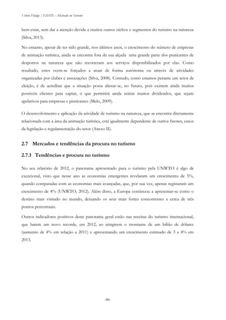 Vitório Fidalgo | ESHTE – Mestrado em Turismo
-46-
bem-estar, sem dar a atenção devida a muitos outros nichos e segmentos do turismo na natureza
(Silva, 2013).
No entanto, apesar de ter sido grande, nos últimos anos, o crescimento do número de empresas
de animação turística, ainda se encontra fora da sua alçada uma grande parte dos praticantes de
desportos na natureza que não recorreram aos serviços disponibilizados por elas. Como
resultado, estes veem-se forçados a atuar de forma autónoma ou através de atividades
organizadas por clubes e associações (Silva, 2008). Contudo, como estamos perante um setor de
eleição, é de acreditar que a situação possa alterar-se, no futuro, pois existem ainda muitos
possíveis clientes para captar, o que permitirá ainda retirar muitos dividendos, que sejam
apelativos para empresas e praticantes (Melo, 2009).
O desenvolvimento e aplicação da atividade de turismo na natureza, que se encontra diretamente
relacionada com a área da animação turística, está igualmente dependente de outros fatores, casos
da legislação e regulamentação do setor (Anexo II).
2.7 Mercados e tendências da procura no turismo
2.7.1 Tendências e procura no turismo
No seu relatório de 2012, o panorama apresentado para o turismo pela UNWTO é algo de
excecional, visto que nesse ano as economias emergentes revelaram um crescimento de 5%,
quando comparadas com as economias mais avançadas, que, por sua vez, apenas registaram um
crescimento de 4% (UNWTO, 2012). Além disso, a Europa continuou a apresentar-se como o
destino mais visitado no mundo, deixando os seus mais fortes concorrentes a cerca de três
pontos percentuais.
Outros indicadores positivos deste panorama geral estão nas receitas do turismo internacional,
que batem um novo recorde, em 2012, ao atingirem o montante de um bilião de dólares
(aumento de 4% em relação a 2011) e apresentando um crescimento estimado de 3 a 4% em
2013.
 