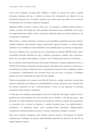 Vitório Fidalgo | ESHTE – Mestrado em Turismo
-48-
Como temos afirmado, ao longo deste trabalho, o mundo do turismo tem vindo a registar
constantes mutações, daí que o turismo de massas não corresponda aos objetivos do seu
crescimento presente, face aos aspetos negativos que encerra, pelo que tende a cair em desuso,
em detrimento de um turismo alternativo emergente.
Mendonça (2002: 4) reforça a ideia ao dizer que: “no princípio, a indústria oferecia apenas o
turismo em massa. Em função de vários problemas decorrentes dessa modalidade, como custos
de congestionamentos, limites sociais e destruição ambiental, surgiu um turismo alternativo em
contraposição ao primeiro.”
Desta forma, o turismo alternativo carateriza-se por possibilitar experiências pessoais, sociais e
culturais autênticas, num território virgem e preservado, capaz de mostrar e ao mesmo tempo
acautelar as suas verdadeiras marcas identitárias como caminho para o seu sucesso, a longo prazo.
Esta nova tendência vai ao encontro do que é referenciado no relatório (WTTR, 2012), onde o
consumidor pretende beneficiar de mais e melhores experiências, sentidas como autênticas e
únicas nas suas viagens, numa palavra, é isto que o novo turista procura nestes novos destinos.
No seu relatório sobre Green Economy (Economia Verde) para o turismo, publicado em 2011, a
(UNEP, 2011) destaca exatamente esta preocupação, apontando como garantia de futuro que o
investimento no turismo sustentável tenha a capacidade de funcionar como catalisador, potencie
o crescimento e fortalecimento das estruturas locais, faça com que a economia se fortifique,
gerando com isso a capacidade de criação de mais emprego.
Todos estes propósitos têm sempre, como linha de horizonte a atingir, a proteção e preservação
cultural e ambiental, com enfoque na sustentabilidade do turismo apoiada nas três vertentes base
do turismo sustentável em que o desenvolvimento é visto, ou seja, apoiando as estruturas
económicas, sócio-culturais e ambientais.
É assim que estas mudanças de paradigma, estas novas tendências, dão lugar à criação de novos
produtos que visam abranger este novo mercado, que se fortifica a cada dia que passa e que,
alicerçado no turismo alternativo, encontra no ecoturismo, turismo em espaço rural, agroturismo
e na parceria com o turismo na natureza, o caminho favorável para a sua implementação e
crescimento. A preparação destes novos produtos/oferta pressupõe obrigatoriamente
componentes materiais (produtos, serviços e eventos) e imateriais (a imagem e a marca).
Estes novos destinos emergentes, para atraírem recursos externos, irão precisar de oferecer
condições que se adequem aos desejos e particularidades específicas de cada um e de tratar da sua
própria imagem de marca.
 
