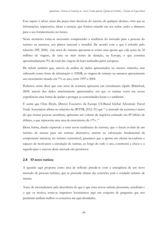 Agroturismo e Turismo na Natureza nos Açores: Estudo aplicado à Quinta da Grotinha | Turismo em Espaço Rural
-49-
Este aspeto é talvez umas das peças mais decisivas do sucesso de qualquer destino, visto que as
informações, impressões, ideias e crenças, que formos criando em seu redor, serão o alimento
para o seu fortalecimento no futuro.
Neste momento torna-se necessário compreender a tendência do mercado para a procura do
turismo na natureza, nos planos nacional e mundial. De acordo com o que é referido pelo
relatório (TP, 2006) este setor do turismo apresenta-se como uma aposta que vale cerca de 22
milhões de viagens, de uma ou mais noites de duração, na Europa, o que constitui
aproximadamente 9% do total das viagens de lazer realizadas pelos europeus.
De referir também que, através da análise de dados apresentados no mesmo relatório, mas
utilizando como fonte de informação o ATHR, as viagens de turismo na natureza apresentaram
um crescimento situado em 7% ao ano, entre 1997 e 2004.
Podemos assim dizer que este setor de aventura apresenta um crescimento rápido (Balmford,
2009) através dos dados anteriormente apresentados, em que os turistas veem nas novas
experiências uma forma de ajudar e proteger as comunidades locais e o ambiente.
É assim que Chris Doyle, Diretor Executivo da Europe US-Based Global Adventure Travel
Trade Association afirma no relatório da (WTTR, 2012: 21) que “ o mercado da aventura é maior
do que muitas pessoas acreditam, apresenta um volume de negócios estimado em 89 biliões de
dólares, o que representa uma taxa de crescimento de 17% .”
Desta forma, dando expressão a estas novas tendências do turismo, que o fazem evoluir de um
turismo de massas para um turismo alternativo, assente na valorização fundamental da
componente natureza, no turismo sustentável, pensamos que a aposta em ofertas inovadoras e
capazes de motivarem a circulação de turistas, ao longo de todo o ano, constituirá a chave e o
segredo para o sucesso deste mercado tão promissor.
2.8 O novo turista
A questão aqui proposta como área de reflexão prende-se com a emergência de um novo
mercado de procura turística, que se pretende afastar das conexões com o rotulado turismo de
massas.
Antes de enveredarmos pela descoberta do que é que estes novos turistas procuram, acreditam e
o que os motiva, torna-se imperioso levantarmos aqui um conjunto de perguntas que nos
permitam analisar melhor os conceitos até aqui abordados.
 