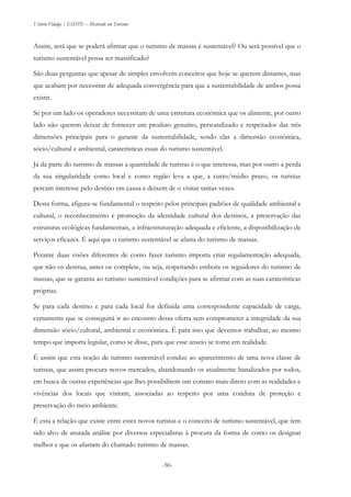 Vitório Fidalgo | ESHTE – Mestrado em Turismo
-50-
Assim, será que se poderá afirmar que o turismo de massas é sustentável? Ou será possível que o
turismo sustentável possa ser massificado?
São duas perguntas que apesar de simples envolvem conceitos que hoje se querem distantes, mas
que acabam por necessitar de adequada convergência para que a sustentabilidade de ambos possa
existir.
Se por um lado os operadores necessitam de uma estrutura económica que os alimente, por outro
lado não querem deixar de fornecer um produto genuíno, personalizado e respeitador das três
dimensões principais para o garante da sustentabilidade, sendo elas a dimensão económica,
sócio/cultural e ambiental, caraterísticas essas do turismo sustentável.
Já da parte do turismo de massas a quantidade de turistas é o que interessa, mas por outro a perda
da sua singularidade como local e como região leva a que, a curto/médio prazo, os turistas
percam interesse pelo destino em causa e deixem de o visitar tantas vezes.
Desta forma, afigura-se fundamental o respeito pelos principais padrões de qualidade ambiental e
cultural, o reconhecimento e promoção da identidade cultural dos destinos, a preservação das
estruturas ecológicas fundamentais, a infraestruturação adequada e eficiente, a disponibilização de
serviços eficazes. É aqui que o turismo sustentável se afasta do turismo de massas.
Perante duas visões diferentes de como fazer turismo importa criar regulamentação adequada,
que não os destrua, antes os complete, ou seja, respeitando embora os seguidores do turismo de
massas, que se garanta ao turismo sustentável condições para se afirmar com as suas caraterísticas
próprias.
Se para cada destino e para cada local for definida uma correspondente capacidade de carga,
certamente que se conseguirá ir ao encontro dessa oferta sem comprometer a integridade da sua
dimensão sócio/cultural, ambiental e económica. É para isso que devemos trabalhar, ao mesmo
tempo que importa legislar, como se disse, para que esse anseio se torne em realidade.
É assim que esta noção de turismo sustentável conduz ao aparecimento de uma nova classe de
turistas, que assim procura novos mercados, abandonando os atualmente banalizados por todos,
em busca de outras experiências que lhes possibilitem um contato mais direto com as realidades e
vivências dos locais que visitam, associadas ao respeito por uma conduta de proteção e
preservação do meio ambiente.
É esta a relação que existe entre estes novos turistas e o conceito de turismo sustentável, que tem
sido alvo de aturada análise por diversos especialistas à procura da forma de como os designar
melhor e que os afastam do chamado turismo de massas.
 