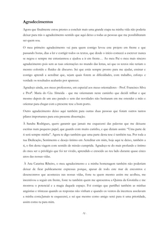 -V-
Agradecimentos
Agora que finalmente estou prestes a concluir mais uma grande etapa na minha vida não poderia
deixar para trás o agradecimento sentido que aqui deixo a todas as pessoas que me possibilitaram
ser quem sou.
O meu primeiro agradecimento vai para quem comigo levou este projeto em frente e que
passando horas, dias a ler e corrigir todos os textos, que desde o início comecei a escrever nunca
se negou e sempre me entusiasmou e ajudou a ir em frente… Ao meu Pai o meu mais sincero
agradecimento pois sem as tuas orientações no mundo das letras, sei que os textos não teriam o
mesmo colorido e fluidez de discurso. Sei que estás sempre pronto para me ajudar, ensinar e
contigo aprendi a acreditar que, sejam quais forem as dificuldades, com trabalho, esforço e
verdade os resultados acabarão por aparecer.
Agradeço ainda, aos meus professores, em especial aos meus orientadores - Prof. Francisco Silva
e Profª. Maria do Céu Almeida - que me orientaram neste caminho que decidi trilhar e que
mesmo depois de um ano parado e sem dar novidades não hesitaram em me estender a mão e
orientar para chegar com a presente tese a bom porto.
Outro agradecimento deixo aqui também para outras duas pessoas que foram outros tantos
pilares importantes para esta presente dissertação.
À Sandra Rodrigues, quero garantir que jamais me esquecerei das palavras que me deixaste
escritas num pequeno papel, que guardo com muito carinho, e que diziam assim: “Uma parte de
ti será sempre minha”. Agora te digo também que uma parte desta tese é também tua. Por toda a
tua Dedicação, Sentimento e desejo íntimo em Acreditar em mim, hoje aqui te deixo, também a
ti, o fim desta viagem com sentido de missão cumprida. Agradeço-te do mais profundo e íntimo
do meu ser o privilégio que foi ter vivido, aprendido e crescido ao teu lado durante quase cinco
anos das nossas vidas.
À Ana Catarina Ribeiro, o meu agradecimento e a minha homenagem também não poderiam
deixar de ficar publicamente expressas porque, apesar de todo este mar de encontros e
desencontros que aconteceu nas nossas vidas, foste tu quem mesmo assim me acolheu, me
incentivou a seguir em frente, foste tu também quem me apresentou a Quinta da Grotinha e me
mostrou o potencial e a magia daquele espaço. Foi contigo que partilhei também as minhas
angústias e tristezas quando as respostas não vinham e quando os ventos da incerteza assolavam
a minha costa.Jamais te esquecerei, e sei que mesmo como amigo serei para ti uma prioridade,
assim como tu para mim.
 