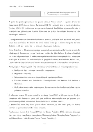Vitório Fidalgo | ESHTE – Mestrado em Turismo
-52-
 Elevada necessidade de infraestruturas turísticas;
 Procuram sempre os mesmos locais.
A partir dos perfis apresentados no quadro acima, o “novo turista” – segundo Weaver &
Oppermann (2000 cit. por Lima e Partidário, 2002: 9) – coincide com o turista alocêntrico.
Boniface (2001: 20) enfatiza que as suas caraterísticas de flexibilidade, como conhecedor e
pesquisador de qualidade nos destinos, fazem dele um reflexo da mudança do estilo de vida
operado pela sociedade.
O comportamento dos consumidores mudou o mercado, que assim está, por assim dizer, mais
verde, mais consciente dos limites do nosso planeta e em que o turismo faz parte de uma
dinâmica social, que – como ele – se torna um reflexo dessa mudança.
Como defendem os diferentes autores aqui apresentados, esta máquina global mostra-se em todo
o lado a partir do momento em que é aplicada a política dos 3R’s (Reduzir, Reutilizar e Reciclar)
em toda a máquina turística. A adoção destas práticas ambientalmente responsáveis, a introdução
de códigos de conduta e a implementação de programas como o Green Globe, Projet Awar,
Clean Up the World, colocam estes turistas mais em sintonia com os movimentos ambientalistas.
Assim, segundo (Webster, 2000: 176), este tipo de turista tenderá a não procurar produtos que:
 Ponham em risco a saúde do consumidor ou de outros;
 Degradem o ambiente;
 Sejam despesistas em relação à quantidade de energia que utilizam;
 Utilizem materiais não sustentáveis e desrespeitadores dos Direitos dos Animais e
Humanos;
 Onde não se vejam meios para atingir os fins, mesmo que isso implique prejudicar outros
países ou mercados.
Se olharmos para os diferentes mercados, através de Lima (2002), verificamos que os alemães,
estando ou não dispostos a pagar mais pelo ambiente, são exemplos dos que pugnam por
requisitos de qualidade ambiental no desenvolvimento da atividade turística.
Já Swarbrooke (1999: 205) indica que os turistas britânicos, de uma forma geral, são menos
sensíveis às questões relacionadas com o ambiente.
Parafraseando Maison de la France (1998 cit. por Lima e Partidário, 2002) existe uma diferença
clara entre povos escandinavos e germânicos (Dinamarca, Suécia, Alemanha, Suiça, Áustria,…), e
anglófonos (Reino Unido, Estados Unidos, Canadá, Austrália, ...).
 