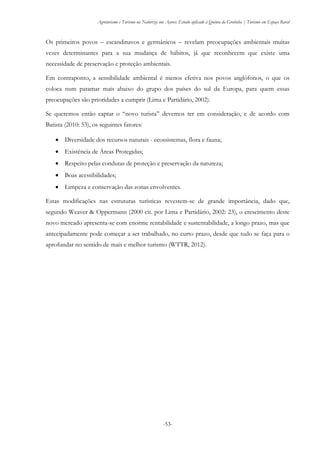 Agroturismo e Turismo na Natureza nos Açores: Estudo aplicado à Quinta da Grotinha | Turismo em Espaço Rural
-53-
Os primeiros povos – escandinavos e germânicos – revelam preocupações ambientais muitas
vezes determinantes para a sua mudança de hábitos, já que reconhecem que existe uma
necessidade de preservação e proteção ambientais.
Em contraponto, a sensibilidade ambiental é menos efetiva nos povos anglófonos, o que os
coloca num patamar mais abaixo do grupo dos países do sul da Europa, para quem essas
preocupações são prioridades a cumprir (Lima e Partidário, 2002).
Se queremos então captar o “novo turista” devemos ter em consideração, e de acordo com
Batista (2010: 53), os seguintes fatores:
 Diversidade dos recursos naturais - ecossistemas, flora e fauna;
 Existência de Áreas Protegidas;
 Respeito pelas condutas de proteção e preservação da natureza;
 Boas acessibilidades;
 Limpeza e conservação das zonas envolventes.
Estas modificações nas estruturas turísticas revestem-se de grande importância, dado que,
segundo Weaver & Oppermann (2000 cit. por Lima e Partidário, 2002: 23), o crescimento deste
novo mercado apresenta-se com enorme rentabilidade e sustentabilidade, a longo prazo, mas que
antecipadamente pode começar a ser trabalhado, no curto prazo, desde que tudo se faça para o
aprofundar no sentido de mais e melhor turismo (WTTR, 2012).
 