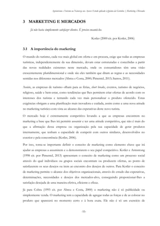Agroturismo e Turismo na Natureza nos Açores: Estudo aplicado à Quinta da Grotinha | Marketing e Mercados
-55-
3 MARKETING E MERCADOS
Já não basta simplesmente satisfazer clientes. É preciso encantá-los.
Kotler (2000 cit. por Kotler, 2006)
3.1 A importância do marketing
O mundo do turismo, cada vez mais global em oferta e em procura, exige que todas as empresas
turísticas, independentemente da sua dimensão, devam estar estruturadas e concebidas a partir
das novas realidades existentes neste mercado, onde os consumidores têm uma visão
crescentemente pluridimensional e onde são eles também que ditam as regras e as necessidades
sentidas nos diferentes mercados (Abreu e Costa, 2000; Pimentel, 2013; Santos, 2011).
Assim, as empresas de turismo olham para as férias, short breaks, eventos, turismo de negócios,
religioso, saúde e bem-estar, como tendências que lhes permitem criar ofertas de acordo com os
interesses dos turistas e tentando cada vez mais personalizar o produto oferecido. Estas
exigências obrigam a uma planificação mais inovadora e cuidada, assim como a uma nova atitude
no marketing turístico com vista ao alcance das expetativas deste novo turista.
O mercado hoje é extremamente competitivo levando a que as empresas encontrem no
marketing a base que lhes irá permitir assumir e ter uma atitude competitiva, que não é mais do
que a afirmação dessa empresa ou organização pela sua capacidade de gerar produtos
internamente, que tenham a capacidade de competir com outros similares, desenvolvidos no
exterior e pela concorrência (Kotler, 2006).
Por isso, torna-se importante definir o conceito de marketing como elemento chave que irá
ajudar as empresas a assumirem e a demonstrarem o seu papel competitivo. Kotler e Armstrong
(1998 cit. por Pimentel, 2013) apresentam o conceito de marketing como um processo social
através do qual indivíduos ou grupos sociais encontram ou produzem ofertas, ao ponto de
satisfazerem os seus desejos ou irem ao encontro dos desejos de outros. Para Kotler o conceito
de marketing permite o alcance dos objetivos organizacionais, através do estudo das expetativas,
determinações, necessidades e desejos dos mercados-alvo, conseguindo proporcionar-lhes a
satisfação desejada de uma maneira efetiva, eficiente e eficaz.
Já para Cobra (1993 cit. por Abreu e Costa, 2000) o marketing não é só publicidade ou
simplesmente venda. O marketing tem a capacidade de agregar todas as forças e de as colocar no
produto que aparecerá no momento certo e à hora exata. Ele não é só um exercício de
 