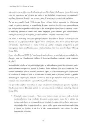 Vitório Fidalgo | ESHTE – Mestrado em Turismo
-56-
negociação entre produtores e distribuidores, é uma filosofia de trabalho, uma forma diferente de
estar nos mercados e que obriga a que todos os que trabalham nessa empresa ou organização
partilhem da mesma filosofia e que pensem e ajam de acordo com os valores de marketing.
Por sua vez, para El-Check (1991 cit. por Abreu e Costa, 2000) o marketing é a ciência que
estuda em primeira instância as necessidades, desejos e objetivos dos diferentes consumidores e
que daí apresenta um produto cuidado que irá dar uma resposta clara ao que foi estudado. Assim,
o marketing apresenta-se como uma forma empregue pelas empresas para desenvolverem
estratégias de condução de negócios, que lhes venham a assegurar sucessos no futuro.
Em suma, o marketing tem como principal objetivo descobrir os desejos e motivações dos
clientes, ou seja, apresentar ofertas capazes de os satisfazerem, desse modo criando-lhes valor
acrescentado, transformando-se numa forma de ganhar vantagem competitiva e por
consequência maior rentabilidade com o objetivo final de obter mais e melhor lucro (Abreu e
Costa, 2000).
Como refere Pimentel (2013: 5), “o enfoque da gestão deve ser na satisfação das necessidades dos
clientes e para isso é fundamental conhecer de forma aprofundada o mercado e criar propostas
de valor”.
Nesta filosofia trabalha-se em primeiro lugar para as necessidades e gostos do consumidor e não
para aquilo que o empresário gostaria de fabricar. Assim podemos dizer que o marketing é de
extrema importância para os mercados industriais e para os de consumo final; para os mercados
de indústrias de serviços e para os de indústrias de bens; para as pequenas, médias e grandes
empresas; para organizações sem fins lucrativos e para as que trabalham com base neles; para
compradores e para vendedores (Abreu e Costa, 2000; Santos, 2011).
Daí que tenha surgido a necessidade de lançar um plano de orientação que apresenta lógicas de
trabalho que, embora diferentes, acabam por ser subjacentes à evolução do marketing (Abreu e
Costa, 2000):
 Orientação para a produção – Falamos aqui numa produção em massa onde a oferta é
maximizada com vista à redução de custos. Assim, quanto maior for o número de
turistas, mais lucros se conseguirão como resultado dos gastos de produção aparecerem
minimizados. Este tipo de oferta leva a que, a médio prazo, surja uma deterioração física
e cultural do destino, o que leva a que, progressivamente, esse excesso de oferta
descaraterize o destino;
 
